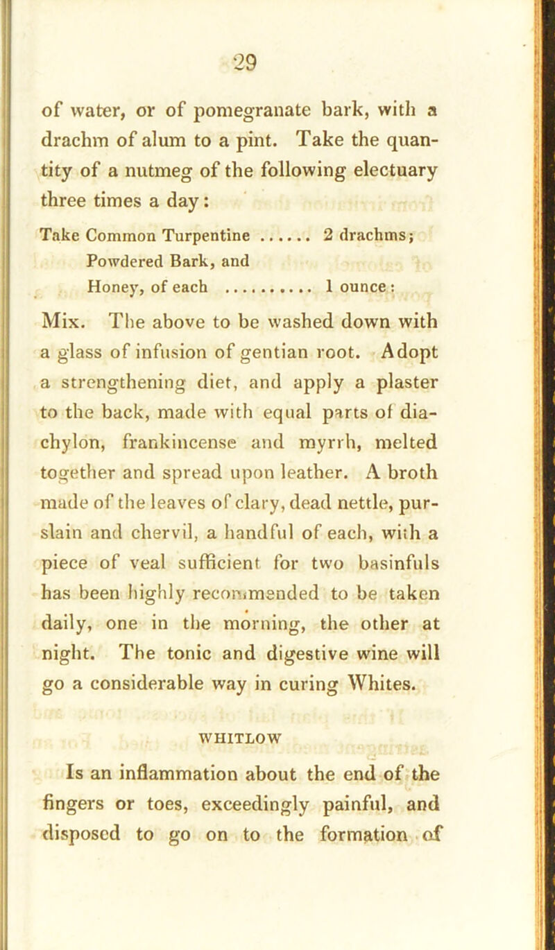 29 of water, or of pomegranate bark, with a drachm of alum to a pint. Take the quan- tity of a nutmeg of the following electuary three times a day: Take Common Turpentine 2 drachms; Powdered Bark, and Honey, of each 1 ounce : Mix. The above to be washed down with a glass of infusion of gentian root. Adopt a strengthening diet, and apply a plaster to the back, made with equal parts of dia- chylon, frankincense and myrrh, melted together and spread upon leather. A broth made of the leaves of’clary, dead nettle, pur- slain and chervil, a handful of each, with a piece of veal sufficient for two basinfuls has been highly recommended to be taken daily, one in the morning, the other at night. The tonic and digestive wine will go a considerable way in curing Whites. WHITLOW Is an inflammation about the end of the fingers or toes, exceedingly painful, and disposed to go on to the formation of