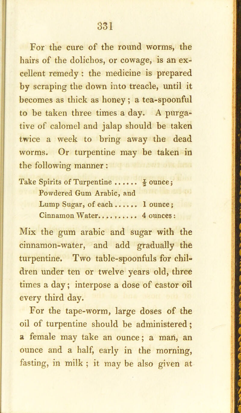 For the cure of the round worms, the hairs of the dolichos, or cowage, is an ex- cellent remedy : the medicine is prepared by scraping the down into treacle, until it becomes as thick as honey ; a tea-spoonful to be taken three times a day. A purga- tive of calomel and jalap should be taken twice a week to bring away the dead worms. Or turpentine may be taken in the following manner: Take Spirits of Turpentine \ ounce; Powdered Gum Arabic, and Lump Sugar, of each 1 ounce; Cinnamon Water. 4 ounces: Mix the gum arabic and sugar with the cinnamon-water, and add gradually the turpentine. Two table-spoonfuls for chil- dren under ten or twelve years old, three times a day; interpose a dose of castor oil every third day. For the tape-worm, large doses of the oil of turpentine should be administered; a female may take an ounce; a man, an ounce and a half, early in the morning, fasting, in milk ; it may be also given at