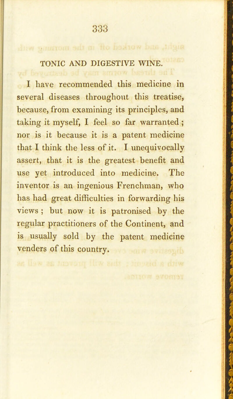 TONIC AND DIGESTIVE WINE. I have recommended this medicine in several diseases throughout this treatise, because, from examining its principles, and taking it myself, I feel so far warranted ; nor is it because it is a patent medicine that I think the less of it. I unequivocally assert, that it is the greatest benefit and use yet introduced into medicine. The inventor is an ingenious Frenchman, who has had great difficulties in forwarding his views ; but now it is patronised by the regular practitioners of the Continent, and is usually sold by the patent medicine venders of this country.