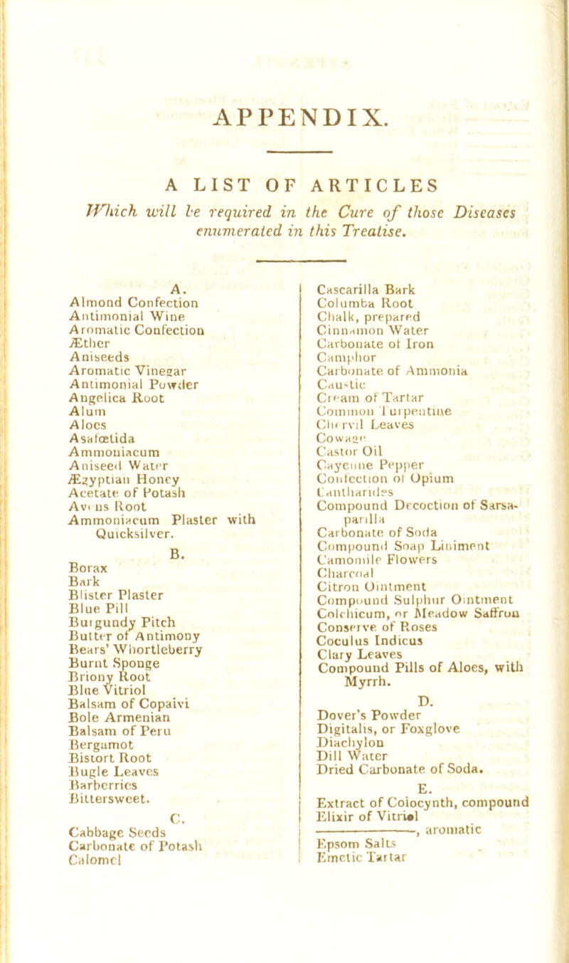 APPENDIX A LIST OF ARTICLES Which will he required in the Cure of those Diseases enumerated in this Treatise. A. Almond Confection Antimonial Wine Aromatic Confection ./Ether Aniseeds Aromatic Vinegar Antimonial Powder Angelica Root Alum Aloes Asa foetid a Ammouiacum Aniseed Water ./Egyptian Honey Acetate of Potash Avi us Root Ammouiacum Plaster with Quicksilver. B. Borax Bark Blister Plaster Blue Pill Burgundy Pitch Butter of Antimony Bears’ Whortleberry Burnt Sponge Briony Root Blue Vitriol Balsam of Copaivi Bole Armenian Balsam of Peru Bergamot Bistort Root Bugle Leaves Barberries Bittersweet. C. Cabbage Seeds Carbonate of Potash Calomel Cascarilla Bark Columba Root Chalk, prepared Cinnamon Water Carbonate ol Iron Camphor Carbonate of Ammonia Cau-lie Cream of Tartar Common Turpentine Clir ml Leaves Cowage Castor Oil Cayenne Pepper Confection ol Opium Cantharides Compound Decoction of Sarsa- parilla Carbonate of Soria Compound Soap Liniment Camomile Flowers Charcoal Citron Ointment Compound Sulphur Ointment Colcliicum, or Meadow Saffruu Conserve of Roses Coculus Indicus Clary Leaves Compound Pills of Aloes, with Myrrh. D. Dover’s Powder Digitalis, or Foxglove Diachylon Dill Water Dried Carbonate of Soda. E. Extract of Coiocynth, compound Elixir of Vitriol , aromatic Epsom Salts Emetic Tartar