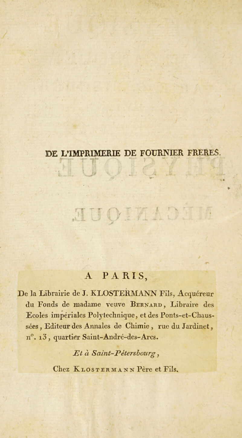 DE L’IMPRIMERIE DE FOURNIER FRERES r w- A PARIS, De la Librairie de J. KLOSTEIIMANN Fils, Acquéreur du Fonds de madame veuve Bernard, Libraire des Ecoles impériales Pol3^technique, et des Ponts-et-Chaus- sées, Editeur des Annales de Chimie , rue du Jardinet, n”. i3, quartier Saint-André-des-Arcs. Et à Saint-Pétersbourg, Chez KiiOSTERMANN Père et Fils.