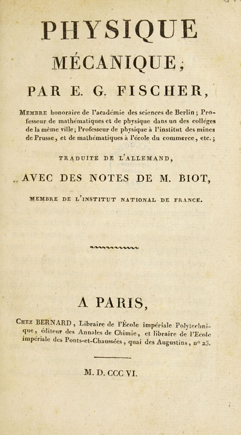 PHYSIQUE MÉCANIQUE, PAR E. G. FISCHER, Membre honoraire de l’académie des sciences de Berlin; Pro- fesseur de mathématiques et de physique dans un des collcf'es de la même ville; Professeur de physique à l’institut des mines de Prusse 5 et de mathématiques à l’école du commerce, etc. TRADUITE DE l’aLDEMAND, .. AVEC DES NOTES DE M. BIOT, MEMBRE DE l’iNSTITTJT NATIONAL DE FRANCE. A PARIS, Chez BERNARD , Libraire de l’École impériale Polytechni- que, éditeur des Annales de Chimie, et libraire de l’Ecole impériale des Ponts-et-Chaussées, quai des Augustins, 2j. M. D. CGC VI. w »