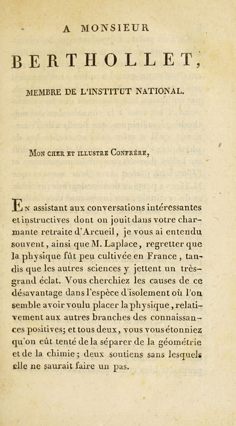 A MONSIEUR BERTHOLLET, MEMBRE DE L’INSTITUT NATIONAL. / ■' ) Mon cher et illustre Confrère, E» assislam a., conversation i„léress™.e, et instructives dont on jouit dans votre char- mante retraite d’Arcueil, je vous ai entendu souvent, ainsi que M. Laplace, regretter que la physique fut peu cultivée en France , tan- dis que les autres sciences y jettent un très- grand éclat. Vous cherchiez les causes de ce désavantage dans l’espèce d'isolement où I on. semble avoir voulu placer la physique, relati- vement aux autres branches des connaissan- ces positives; et tous deux, vous vous étonniez qu’on eût tenté delà séparer de la géométrie et de la chimie ; deux soutiens sans lesquels elle ne saui^ait faire un pas.