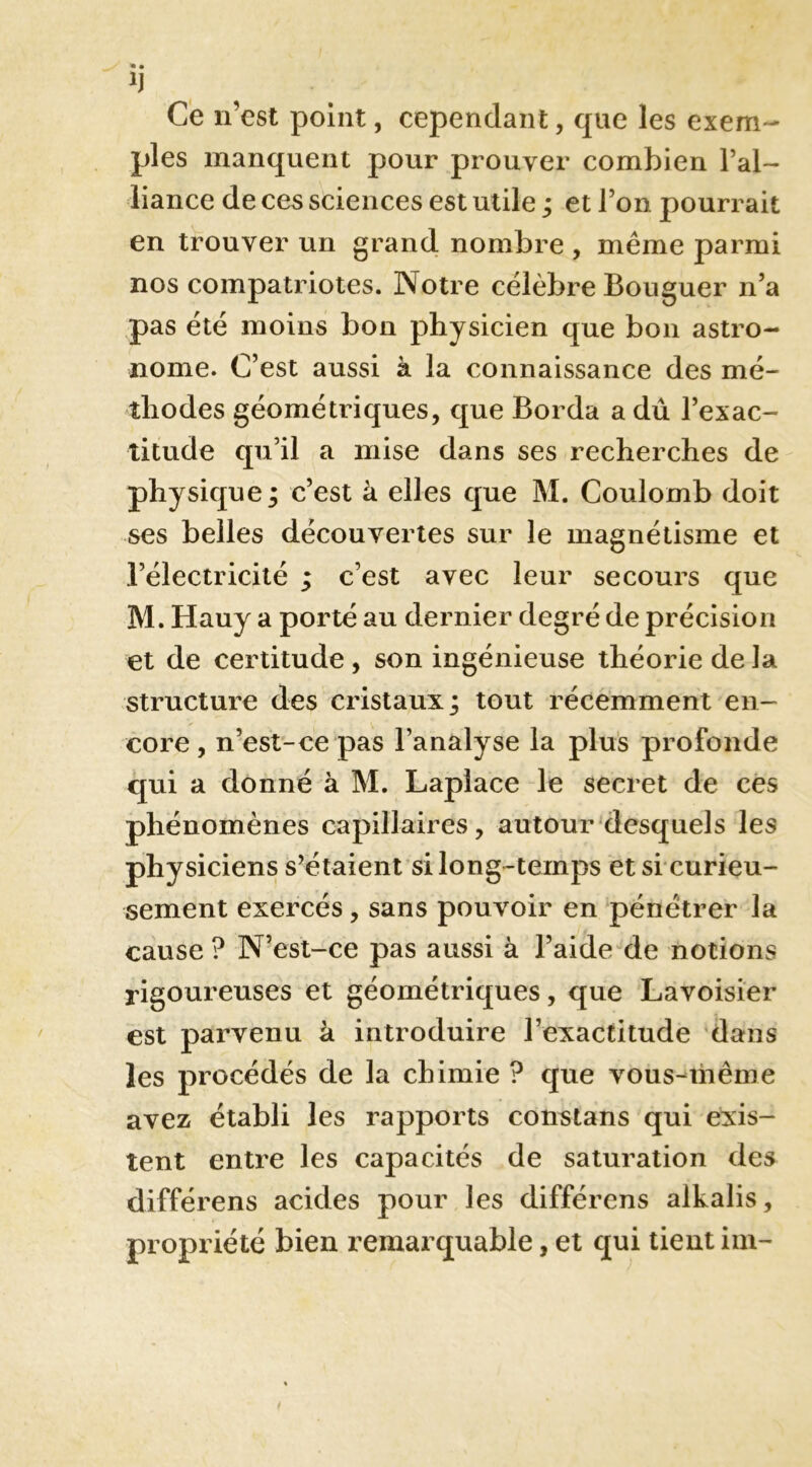 Ce n’est point, cependant, que les exem- ples manquent pour prouver combien l’al- liance de ces sciences est utile ; et l’on pourrait en trouver un grand nombre , même parmi nos compatriotes. Notre célèbre Bouguer n’a pas été moins bon physicien que bon astro- nome. C’est aussi à la connaissance des mé- thodes géométriques, que Borda a dû l’exac- titude qu’il a mise dans ses recherches de physique ; c’est à elles que M. Coulomb doit ses belles découvertes sur le magnétisme et l’électricité ; c’est avec leur secours que M. Hauy a porté au dernier degré de précision et de certitude , son ingénieuse théorie de la structure des cristaux j tout récemment en- core, n’est-ce pas l’analyse la plus profonde qui a donné à M. Laplace le secret de ces phénomènes capillaires, autour desquels les physiciens s’étaient si long-temps et si curieu- sement exercés, sans pouvoir en pénétrer la cause ? N’est-ce pas aussi à l’aide de notions rigoureuses et géométriques, que Lavoisier est parvenu à introduire l’exactitude dans les procédés de la chimie ? que vous-^même avez établi les rapports constans qui exis- tent entre les capacités de saturation des différens acides pour les différens alkalis, propriété bien remarquable, et qui tient im-