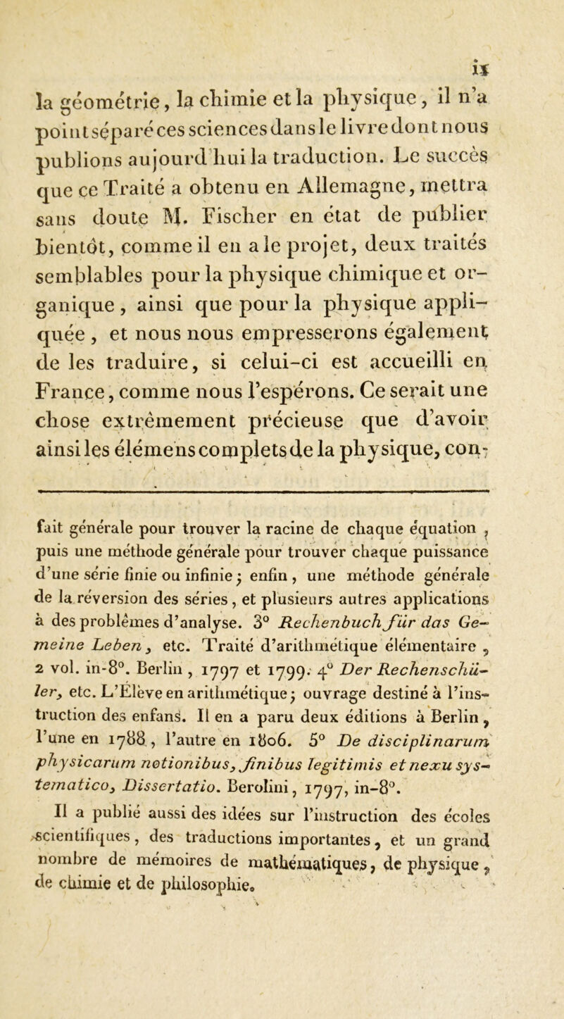 h la géométrie, la cliimie et la pliysique, il n a point séparé ces sciences dans le livre dont nous publions aujourd liui la traduction. Le succès que ce Traité a obtenu en Allemagne, mettra sans doute M. Fischer en état de publier bientôt, comme il en ale projet, deux traités semblables pour la physique chimique et or- ganique , ainsi que pour la physique appli- quée , et nous nous empresserons également de les traduire, si celui-ci est accueilli eu France, comme nous l’espérons. Ce serait une chose extrêmement précieuse que d’avoir ainsi les élémens complets de la physique, con- fait générale pour trouver la racine de chaque équation ^ puis une méthode générale pour trouver chaque puissance d’une série finie ou infinie ^ enfin , une méthode générale de la réversion des séries, et plusieurs autres applications à des problèmes d’analyse. 3° Keclienbuch J'iir das Ge- meine Leben y etc. Traité d’arithmétique élémentaire 5 2 vol. in-8°. Berlin , 1797 et 1799. 4^^ Der Rechenschii^ 1er y etc. L’Elève en arithmétique^ ouvrage destiné à l’ins- truction des enfans. Il en a paru deux éditions à Berlin , 1 une en 1788 , l’autre en 1806, 3^ De disciplinarutn physicarum notionibusy ^finibus legitimis et nexu sys— tematicoy Dissertatio. Berolini, 1797, in-8^. Il a publié aussi des idées sur l’instruction des écoles .'Scientifiques, des traductions importantes, et un grand nombre de mémoires de mathématiques, de physique de chimie et de philosophie*