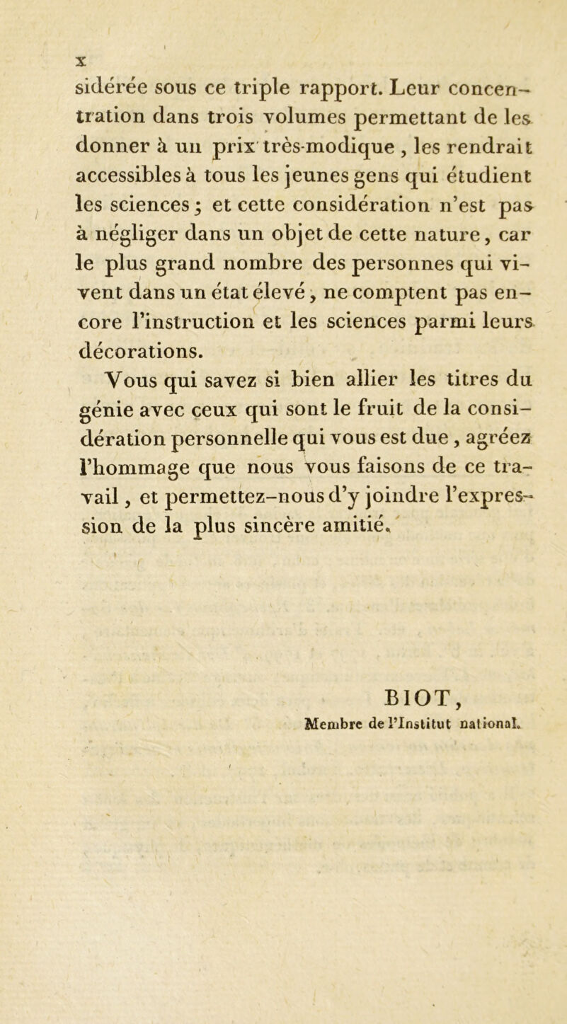 sidérée sous ce triple rapport. Leur concen- tration dans trois volumes permettant de les donner à uii prix très-modique , les rendrait accessibles à tous les jeunes gens qui étudient les sciences ; et cette considération n’est pas à négliger dans un objet de cette nature, car le plus grand nombre des personnes qui vi- vent dans un état élevé, ne comptent pas en- core l’instruction et les sciences parmi leurs décorations. Vous qui savez si bien allier les titres du génie avec ceux qui sont le fruit de la consi- dération personnelle qui vous est due, agréez l’hommage que nous vous faisons de ce tra- vail , et permettez-nous d’y joindre l’expres- sion de la plus sincère amitié.. I BIOT, Membre de i’Inâlitut national.