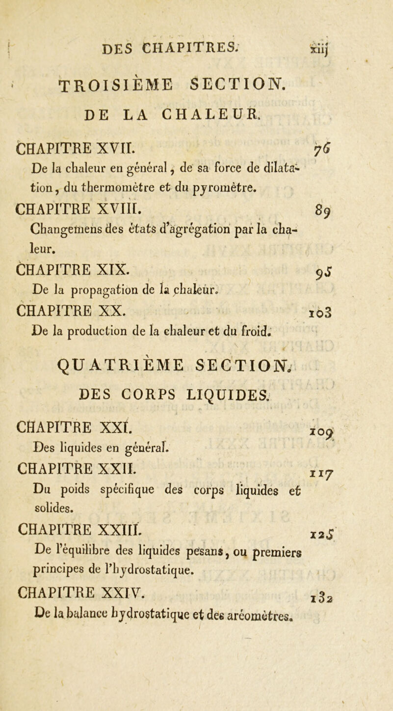 TROISIÈME SECTION. DE LA CHALEUR. CHAPITRE XVII. De la chaleur en général, de sa force de dilata^- tion, du thermomètre et du pjromètre. CHAPITRE XViil. 89 Changetüens des états d’agrégation par la cha- leur. CHAPITRE XIX. 9J De la propagation de la phaleùr. CHAPITRE XX. ^ io3 De la production de la chaleur et du froid.' \ QUATRIÈME SECTION. DES CORPS LIQUIDES. l CHAPITRE XXt. Des liquides en général. CHAPITRE XXII. Du poids spécifique des corps liquides et solides. CHAPITRE XXIII. 12J De l’équilibre des liquides pesans,ou premiers principes de Phjdrostatique. CHAPITRE XXIV. De la balance hydrostatique et des aréomètres. loÿ 117