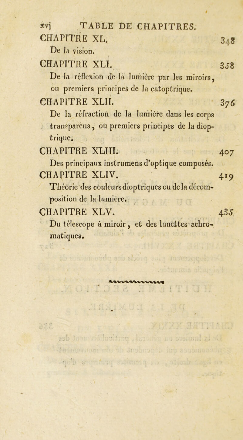 TABLE DE CHAPITRES. CHAPITRE XL. 34S De la vision. CHAPITRE XLL 3J8 De la réflexion de la lumière par les miroirs, ou premiers principes de la catoptrique. CHAPITRE XLIÏ. 376 De la réfraction de la lumière dans les corps , tranpparens, ou premiers principes de la diop- trique, CHAPITRE XLTTL' 407 Des principaux instrumens d’optique composés. CHAPITRE XLIV. 419 Théorie des couleu rs dioptriques ou de la décom- position de la lumière. CHAPITRE XLV. 4SS, Du télescope à miroir, et des lunettes‘achro- matiques.