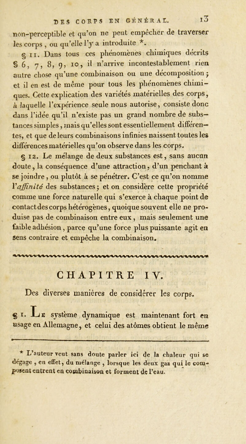 non-perceptible et qu’on ne peut empeclier de traverser les corps , ou qu’elle l’y a introduite § II. Dans tous ces phénomènes chimiques décrits § 6, 7, 8, 9, 10, il n’arrive incontestablement rien autre chose qu’une combinaison ou une décomposition • et il en est de meme pour tous les phénomènes chimi- ques. Cette explication des variétés matérielles des corps, à laquelle l’expérience seule nous autorise, consiste donc dans l’idée qu’il n’existe pas un grand nombre de subs- tances simples, mais qu’elles sont essentiellement différen- tes, et que de leurs combinaisons infinies naissent toutes les différences matérielles qu’on observe dans les corps. § 12. Le mélange de deux substances est, sans aucun doute, la conséquence d’une attraction, d’un penchant k se joindre , ou plutôt à se pénétrer. C’est ce qu’on nomme Vaffinité des substances 5 et on considère cette propriété comme une force naturelle qui s’exerce à chaque point de contact des corps hétérogènes, quoique souvent elle ne pro- duise pas de combinaison entre eux, mais seulement une faible adhésion, parce qu’une force plus puissante agit en sens contraire et empêche la combinaison. CHAPITRE IV. Des diverses manières de considérer les corps. § I. Le système dynamique est maintenant fort en usage en Allemagne, et celui des atomes obtient le même L’auteup veut sans doute parler ici de la chaleur qui se dégage , en effet, du mélange , lorsque les deux gaa qui le corn- jpoBcût entrent en combinaison et forment de l’eau.