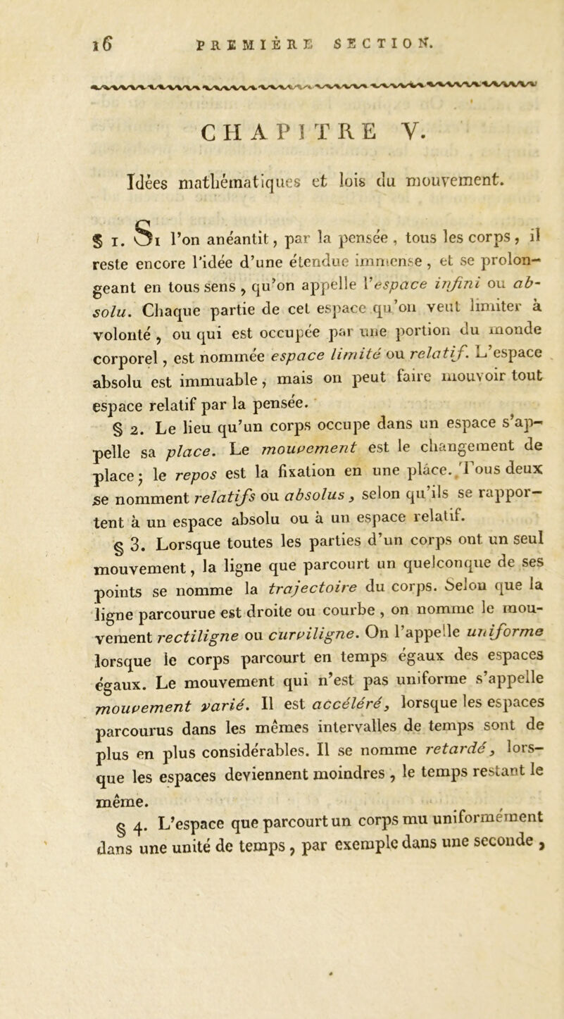 CHAPITRE V. Idées matliématiqiies et lois du mouvement. S T. Si l’on anéantit, par la pensée, tous les corps, il reste encore l’idée d’une étendue immense, et se prolon- geant en tous sens, qu’on appelle Vespace iirfini ou ah~ solu. Chaque partie de cet espace qu’on veut limiter à volonté , ou qui est occupée par une portion du monde corporel, est nommee espace limité ou relûtL» espace absolu est immuable, mais on peut faiie mouvoir tout espace relatif par la pensée. ’ § 2. Le lieu qu’un corps occupe dans un espace s’ap- pelle sa place. Le mouvement est le changement de place 5 le repos est la fixation en une place. .Tous deux SG nomment relatifs ou absolus y selon qu ils se rappor- tent à un espace absolu ou a un espace lelatif. •§ 3. Lorsque toutes les parties d’un corps ont un seul mouvement, la ligne que parcourt un quelconque de ses points se nomme la trajectoire du corps. 6elou que la ligne parcourue est droite ou courbe , on nomme le mou- vement rectiligne ou curpiligne. On l’appelle uniforme lorsque le corps parcourt en temps égaux des espaces égaux. Le mouvement qui n’est pas uniforme s’appelle fjioupement varie. Il est accéléré, lorsque les espaces parcourus dans les mêmes intervalles de temps sont de plus en plus considérables. Il se nomme retardé, lors- que les espaces deviennent moindres , le temps restant le même. § 4. L’espace que parcourt un corps mu uniformément dans une unité de temps, par exemple dans une seconde ,