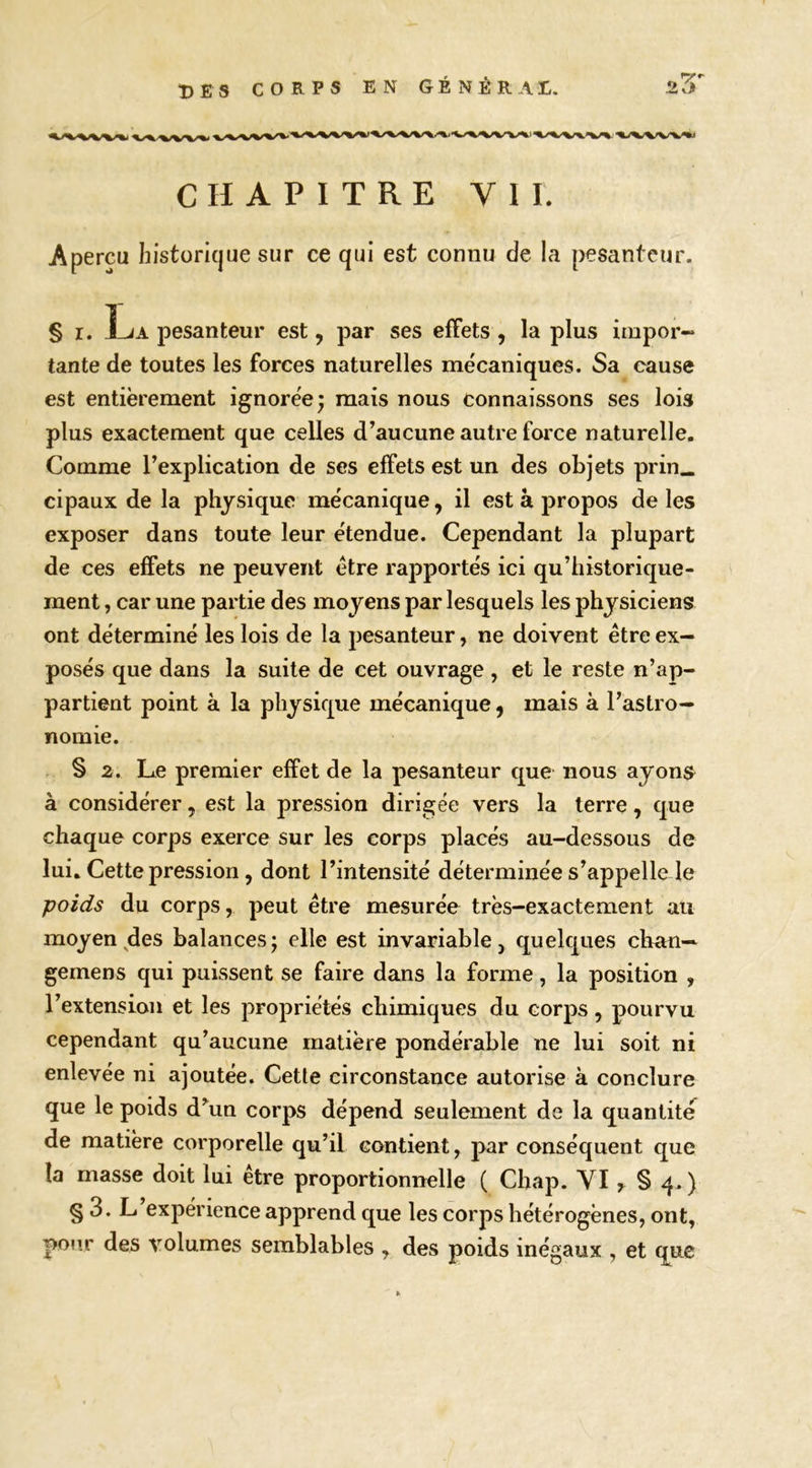 CHAPITRE VII. Apercu histüri(|ue sur ce qui est connu de la pesanteur. § I. La pesanteur est, par ses effets , la plus irapor- tante de toutes les forces naturelles mécaniques. Sa cause est entièrement ignorée; mais nous connaissons ses lois plus exactement que celles d’aucune autre force naturelle. Comme l’explication de ses effets est un des objets prin« cipaux de la physique mécanique, il est à propos de les exposer dans toute leur étendue. Cependant la plupart de ces effets ne peuvent être rapportés ici qu’historique- ment , car une partie des moyens par lesquels les physiciens ont déterminé les lois de la pesanteur, ne doivent être ex- posés que dans la suite de cet ouvrage , et le reste n’ap- partient point à la physique mécanique, mais à l’astro- nomie. § 2. Le premier effet de la pesanteur que nous ayons à considérer, est la pression dirigée vers la terre, que chaque corps exerce sur les corps placés au-dessous de lui. Cette pression, dont l’intensité déterminée s’appelle le poids du corps, peut être mesurée très-exactement au moyen^des balances; elle est invariable, quelques chan— gemens qui puissent se faire dans la forme, la position , l’extension et les propriétés chimiques du corps, pourvu cependant qu’aucune matière pondérable ne lui soit ni enlevée ni ajoutée. Cette circonstance autorise à conclure que le poids d’^un corps dépend seulement de la quantité de matière corporelle qu’il contient, par conséquent que la masse doit lui être proportionnelle ( Chap. YI § 3. L expérience apprend que les corps hétérogènes, ont, pour des volumes semblables , des poids inégaux , et que