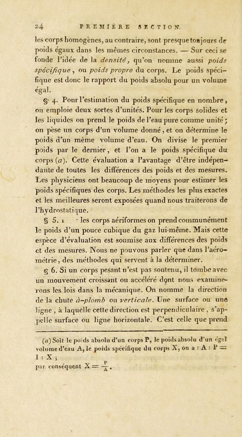 les corps homogènes, au contraire, sont presque toajoars de poids égaux dans les memes circonstances. — Sur ceci se fonde ridée de la densité, qu’on nomme aussi poids spécifique ^ ou poids propre du corps. Le poids spéci- fique est donc le rapport du poids absolu pour un volume égal. §• 4. PourTestimation du poids spécifique en nombre, on emploie deux sortes d’unités. Pour les corps solides et les liquides on prend le poids de l’eau pure comme unité; on pèse un corps d’un volume donné, et on détermine le poids d’un meme volume d’eau. On divise le premier poids par le dernier, et l’on a le poids spécifique du corps {a). Cette évaluation a l’avantage d’être indépen- dante de toutes les différences des poids et des mesures. Les physiciens ont beaucoup de moyens pour estimer les poids spécifiques des corps. Les méthodes les plus exactes et les meilleures seront exposées quand nous traiterons de l’hydrostatique. § 5. 1 ’ les corps aériformeson prend communément le poids d’un pouce cubique du gaz lui-même. Mais cette espèce d’évaluation est soumise aux différences des poids et des mesures. Nous ne pouvons parler que dans l’aéro- raétrie, des méthodes qui servent à la déterminer. § 6. Si un corps pesant n’est pas soutenu, il tombe avec un mouvement croissant ou accéléré dpnt nous examine- rons les lois dans la mécanique. On nomme la direction de la chute à-plomh ou verticale. Une surface ou une ligne , à laquelle cette direction est perpendiculaire , s’ap- pelle surface ou ligne horizontale. C’est celle que prend (a) Soit le poids absolu d’un corps P, le poids absolu d'un cg^al volume d’eau A, le poids spécifique du corps X, on a : A : P = I : X ; par conséquent