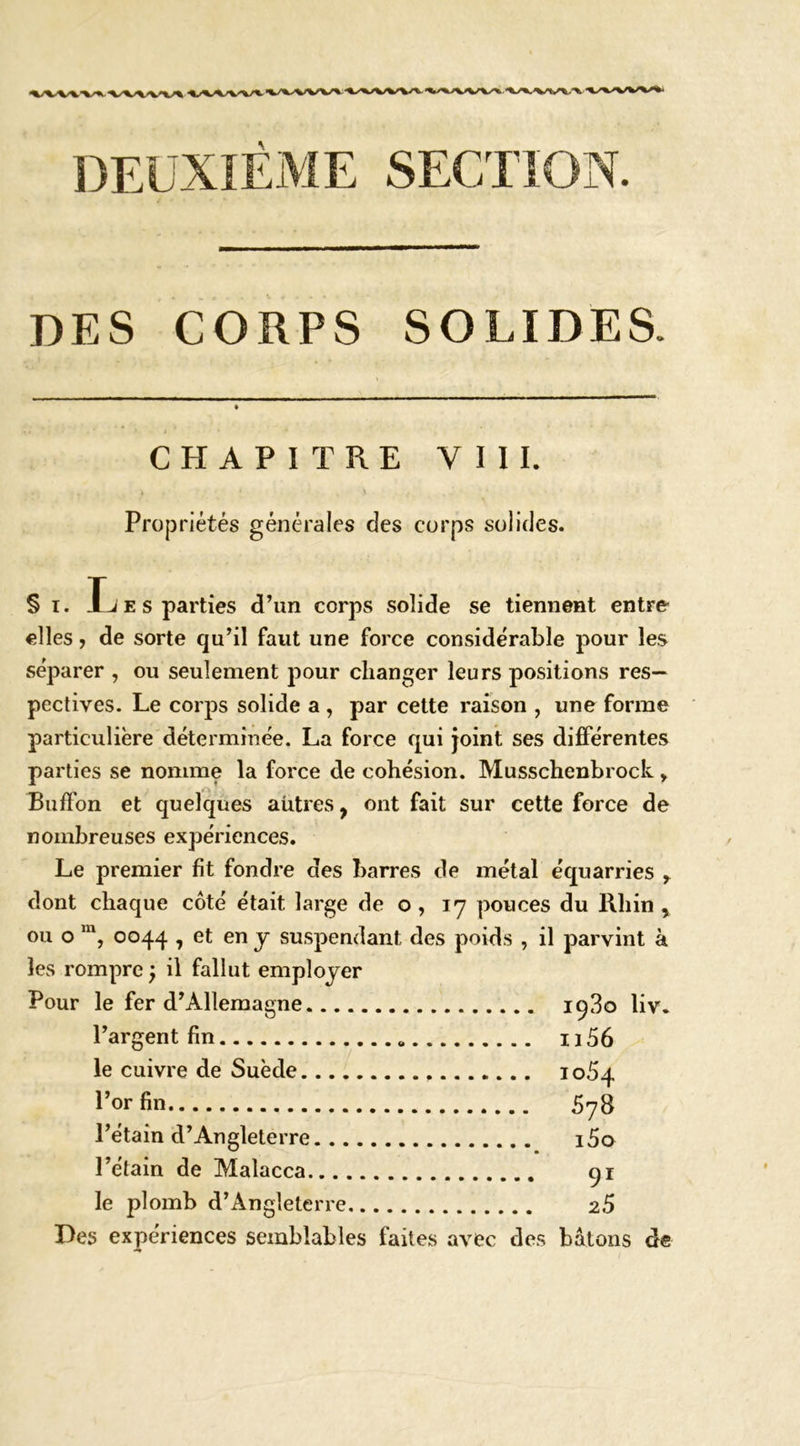 SECTION. DES CORPS SOLIDES. CHAPITRE VIII. Pro{3riétés générales des corps solides. § I. Les parties d’un corps solide se tiennent entro elles, de sorte qu’il faut une force considérable pour les séparer , ou seulement pour changer leurs positions res- pectives. Le corps solide a , par cette raison , une forme particulière déterminée. La force qui joint ses différentes parties se nomme la force de cohésion. Musschenbrock, Buflfon et quelques autres, ont fait sur cette force de nombreuses expériences. Le premier fit fondre des barres de métal équarries y dont chaque côté était large de o , 17 pouces du Rhin , ou O 0044 , et en J suspendant des poids , il parvint à les rompre} il fallut employer Pour le fer d’Allemagne 1980 liv. l’argent fin 1156 le cuivre de Suède 1064 l’or fin 5y8 l’étain d’Angleterre i5a Tétain de Malacca 91 le plomb d’Angleterre 26 Des expériences semblables faites avec des bâtons de »
