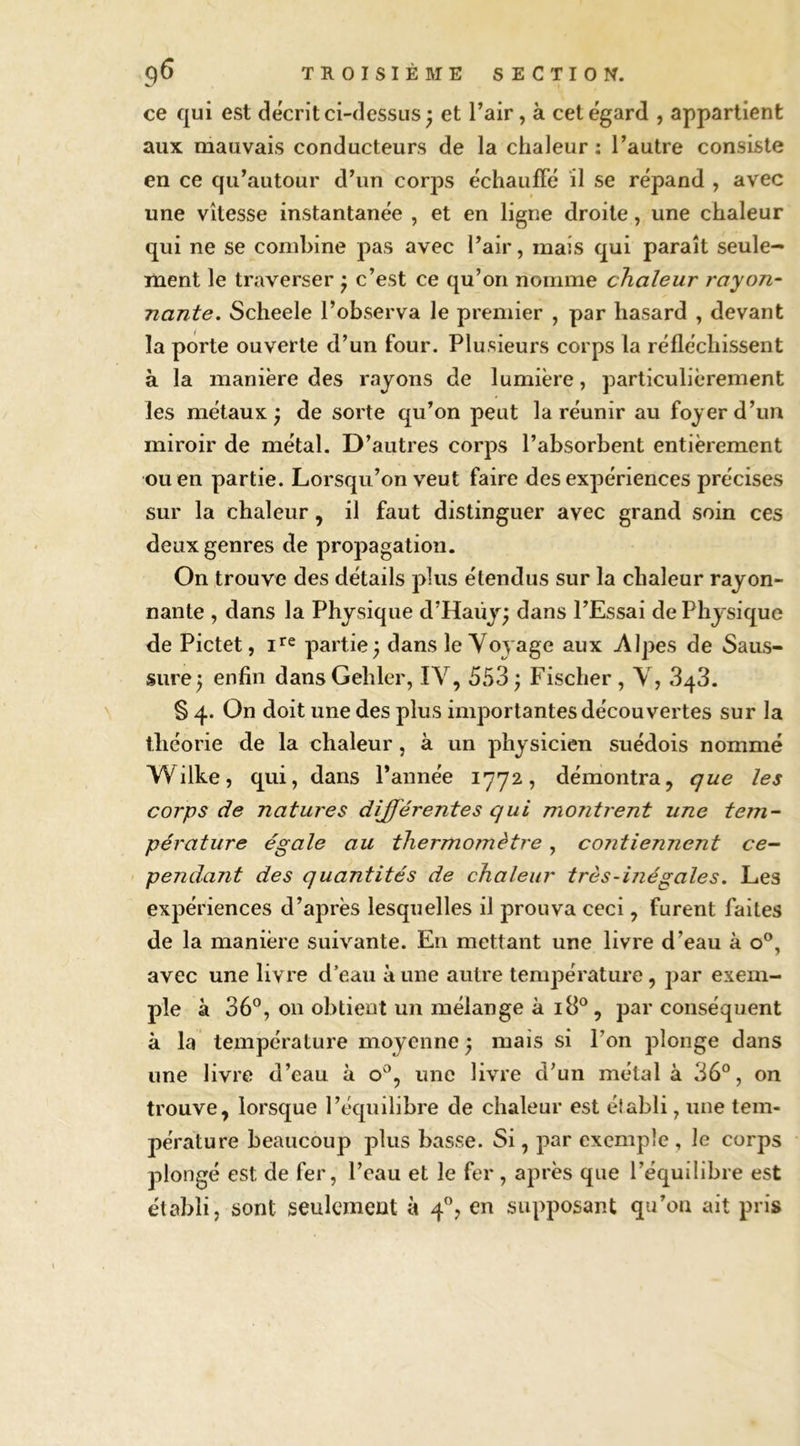 ce qui est décrit ci-dessus^ et l’air, à cet égard , appartient aux mauvais conducteurs de la chaleur : l’autre consiste en ce qu’autour d’un corps échauffé il se répand , avec une vitesse instantanée , et en ligne droite, une chaleur qui ne se combine pas avec l’air, mais qui paraît seule- ment le traverser ^ c’est ce qu’on nomme chaleur rayon- nante. Scheele l’observa le premier , par hasard , devant la porte ouverte d’un four. Plusieurs corps la réfléchissent à la manière des rayons de lumière, particulièrement les métaux; de sorte qu’on peut la réunir au foyer d’un miroir de métal. D’autres corps l’absorbent entièrement ou en partie. Lorsqu’on veut faire des expériences précises sur la chaleur, il faut distinguer avec grand soin ces deux genres de propagation. On trouve des détails plus étendus sur la chaleur rayon- nante , dans la Physique d’Haüy; dans l’Essai de Physique de Pictet, partie; dans le Voyage aux Alpes de Saus- sure; enfin dans Gehler, IV, 553 ; Fischer , V, 3q3. § 4. On doit une des plus importantes découvertes sur la théorie de la chaleur, à un physicien suédois nommé Wilke, qui, dans l’année 1772, démontra, que les corps de natures différentes qui montrent une tem- pérature égale au thermomètre, contiennent ce- pendant des quantités de chaleur très-inégales. Les expériences d’après lesquelles il prouva ceci, furent faites de la manière suivante. En mettant une livre d’eau à o®, avec une livre d’eau aune autre température, par exem- ple à 36°, 011 obtient un mélange à 18°, par conséquent à la température moyenne ; mais si l’on plonge dans une livre d’eau à 0°, une livre d’un métal à 36°, on trouve, lorsque l’équilibre de chaleur est établi, une tem- pérature beaucoup plus basse. Si, par exemple , le corps plongé est de fer, l’eau et le fer, après que l’équilibre est établi, sont seulement à 4”, en supposant qu’on ait pris
