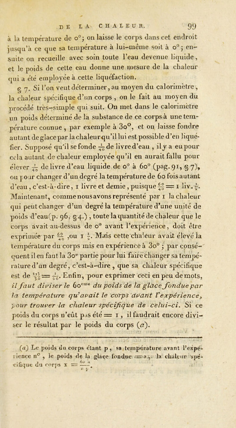 à la température de on laisse le corps dans cet endroit jusqu’à ce que sa température à lui-méme soit à o' ; en- suite on recueille avec soin toute l’eau devenue liquide, et le poids de celte eau donne une mesure de la chaleur qui a été employée à cette liquéfaction. § 7. Si l’on veut déterminer, au moyen du calorimètre , la chaleur spécifique d’un corps , on le fait au moyen du procédé très-simple qui suit. On met dans le calorimètre nn poids déterminé de la substance de ce corps à une tem- pérature connue , par exemple à 3o®, et on laisse fondre autant de glace par la chaleurcju’il lui est possible d’en liqué- fier. Supposé qu'il se fonde :^de livre d’eau , ily a eu pour cela autant de chaleur employée qu’il en aurait fallu pour élever ~ de livre d’eau liquide de o® à 60° (pag. 91, § 7), ou pour changer d’un degré la température de 60 fois autant d’eau, c’est-à-dire, i livre et demie, puisquei îiv. ^. Maintenant, comme nous avons représenté par i la chaleur qui peut changer d’un degré la température d’une unité de poids d’eau(p. 96, §4.) , toute la quantité de chaleur que le corps avait au-dessus de o” avant l’expérience, doit être exprimée par ^ ,ou i J. Mais cette'chaleur avait élevé la température du corps mis en expérience à 3o° ^ par consé- quent il en faut la 3o® partie pour lui faire changer sa tempé- rature d’un degré, c’est-à-dire , que sa chaleur spécifique est de Enfin, pour exprimer ceci en peu de mots, il faut diuîser le 60®™® du poids de la glace fondue par la température qu^auait le corps ‘duant Vexpérience, pour trouver la chaleur spécifique de - celui-ci^ Si ce poids du corps n’eût pas été = i, il faudrait encore divi- ser le résultat par le poids du corps {a). {a) Le poids du corps étant p, sa température avant l’expé*- rience n° , le poids de la glace fondue «azua.,.: la chaleur 'spé- cihque du corps x =