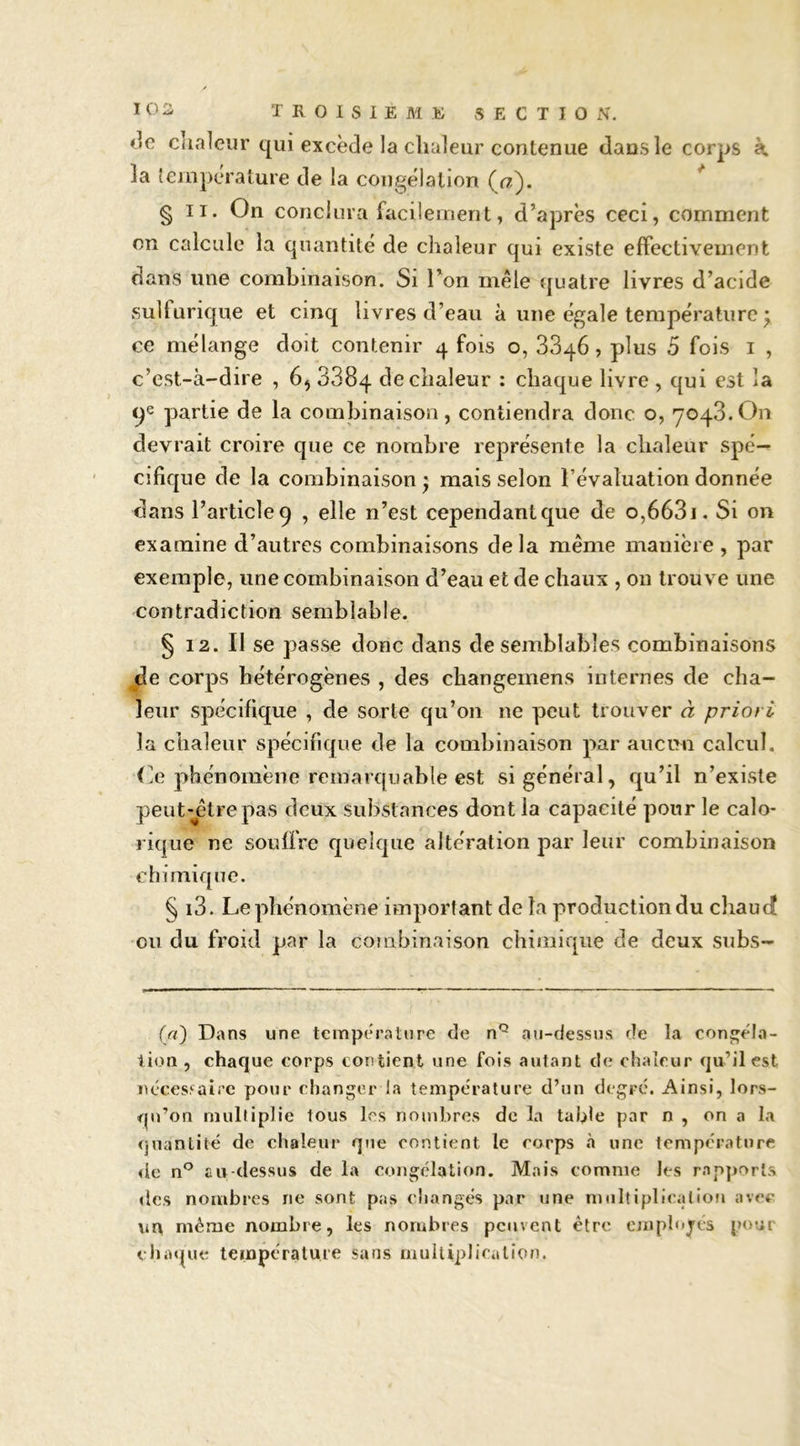 ♦îc clialeur qui excède la clialeur contenue dans le corps à. la température de la congélation (f7). * § II. On conclura facilement, d’après ceci, comment en calcule la quantité de chaleur qui existe effectivement dans une combinaison. Si l’on mêle quatre livres d’acide sulfurique et cinq livres d’eau à une égale température ^ ce mélange doit contenir 4 fois o, 8846, plus 5 fois i , c’est-à-dire , 6, 8884 de chaleur : chaque livre , qui est la qe partie de la combinaison, contiendra donc o, 7048.On devrait croire que ce nombre représente la chaleur spé- cifique de la combinaison ) mais selon l’évaluation donnée dans l’articleq , elle n’est cependantque de 0,6681. Si on examine d’autres combinaisons de la même manière , par exemple, une combinaison d’eau et de chaux , on trouve une contradiction semblable. § 12. Il se passe donc dans de semblables combinaisons jie corps hétérogènes , des changemens internes de cha- leur spécifique , de sorte qu’on ne peut trouver â priori la chaleur spécifique de la combinaison par aucun calcul, (le phénomène remarquable est si général, qu’il n’existe peut-jgtrepas deux substances dont la capacité pour le calo- rique ne souffre quelque altération par leur combinaison chimique. § 18. Le phénomène important de la production du chaud ou du froid par la combinaison chimique de deux subs- f//) Dans une température de n*^ au-dessus de la conj^éla- iion , chaque corps contient une fois autant de chaleur qu’il est ihces.'^aif'e pour changer la température d’un degré. Ainsi, lors- qu’on multiplie tous les nombres de la tafile par n , on a la quantité de chaleur q»ie contient le corps à une température de au-dessus de la congélation. Mais comme les rapjjorts des nombres ne sont pas changés par une multipli<\)lio»i avec îiU même nombre, les nombres peuvent être ojuplojes pour eliiupie température sans muUqjJiralion.