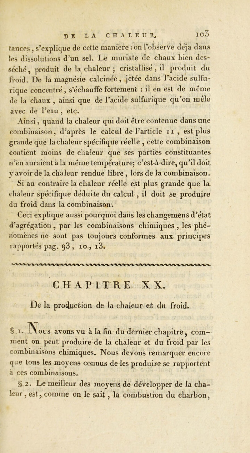 rnncos , s’explique de cette manière : on l’observe déjà dans les dissolutions d’un sel. Le muriate de chaux bien des- séché, produit de la chaleur ; cristallisé , il produit du froid. De la magnésie calcinée, jetée dans Tacide sulfu- rique concentré, s’échauffe fortement : il en est de même de la chaux , ainsi que de l’acide sulfurique qu’on mêle avec de l’eau , etc. Ainsi, quand la chaleur qui doit être contenue dans une combinaison, d’après le calcul de l’article ii , est plus grande que la chaleur spécifique réelle , cette combinaison contient moins de chaleur que ses parties constituantes n’en auraient à la même température^ c’est-à-dire, qu’il doit y avoir de la chaleur rendue libre , lors de la combinaison. Si au contraire la chaleur réelle est plus grande que la clialeur spécifique déduite du calcul , il doit se produire du froid dans la combinaisonw Ceci explique aussi pourquoi dans les changemens d’état d’agrégation, par les combinaisons chimiques , les phé- nomènes ne sont pas toujours conformes aux principes rapportés pag. q3 , lo , i3. CHAPITRE XX. De la production de la chaleur et du froid. S I. JN^ous avons vu à la fin du dernier chapitre, com- ment on peut produire de la chaleur et du froid par les combinaisons chimiques. Nous devons remarquer encore que tous les moyens connus de les produire se rapportent à ces combinaisons. § 2. Le meilleur des moyens de développer de la cha- leur , est, comme on le sait, la combustion du charbon,