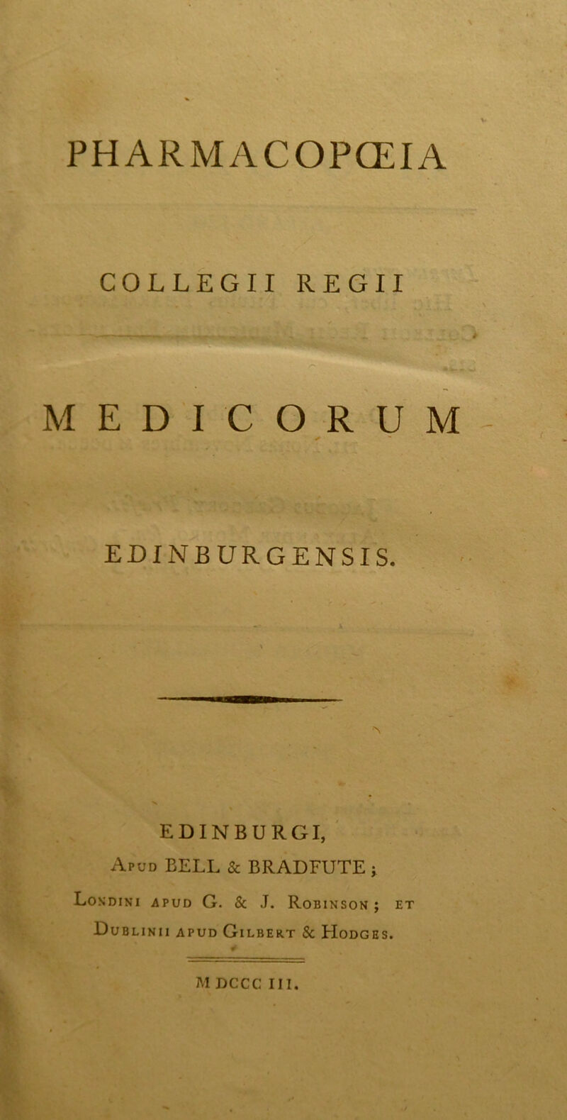 PH ARMACOPCEIA COLLEGII REGII MEDICORUM ✓ EDINBURGENSIS. EDINBURGI, Apud BELL & BRADFUTE j Londini apud G. & J. Robinson ; et Dub LINII APUD GlLBERT & PIoDGES.