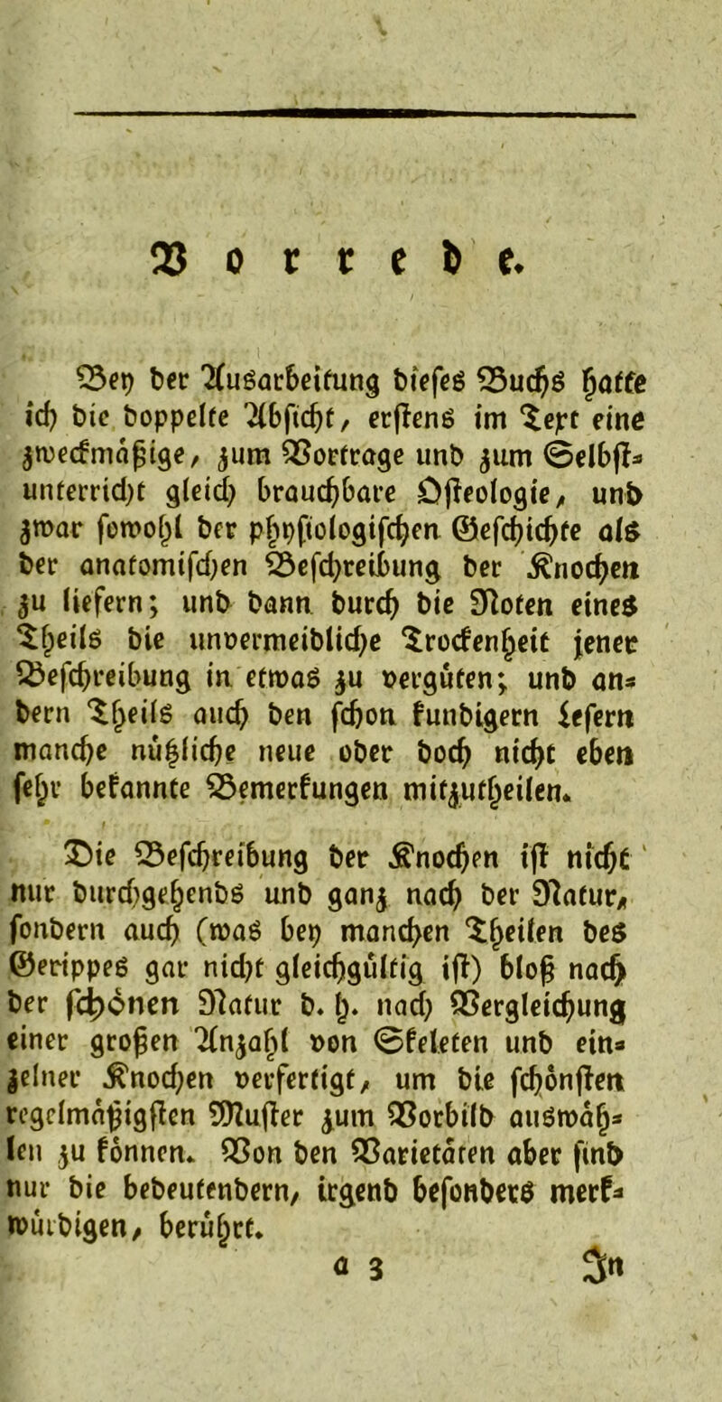 23 o t t e fc e. Vep bet TCuöarbeifung biefeg Vuchö fjaffe icf) bie hoppelte 2(6fic^f, erfieng im $ept eine $n)e<fmaf;ige, jum Vorträge unb $um ©elbfi* unterridjt gleich brauchbare öfieologie, unt> jroar forno^l ber phpftologifchen ©efchichte al$ ber anatomifdjen Vefd;retbung ber Knoche« liefern; unb bann burd) bie 3Rofen eines ${)eilg bie unoermeiblidje Srocfenheit jener Vefchreibung in etroag $u vergüten; unb an* bern auch ben fchon futibigern ieferti manche nützliche neue ober hoch nicht eben fehv bekannte Vemerfungen mityutljeilen. £>ie Vefchreibung ber Knochen iff nicht mir burd)gel)enbg unb ganj nach ber 97atur>, fonbern auch (n>ag bep manchen Steilen bes ©erippeg gar nid?t gleichgültig ifi) bloß nad> ber fronen Dlafur b. f). nad; Vergleichung einer großen TCn^a^t »on ©feleten unb ein* jelner ^nod;en »erfertigt, um bie fchonften regdmaßigfien 9)Zufier £um Vorbilb augroah* len ju fönnen» Von ben Varietaren aber fint> nur bie bebeufenbern/ trgenb befonbetö merf* roüibigen, berührt» a 3 5«