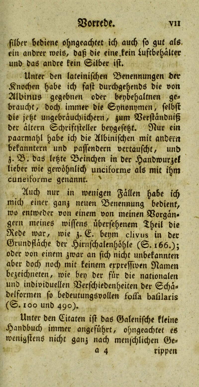 ftlber Schiene oljngeacSfet id) aud) fo gut alß, ein anbrer weiß, baf? bie eineiein iuftbe^altec unb baß anbre fein ©Über ifl. Unter ben lateinifcben Benennungen Sec ^nodjen ^abe tef) fafi burcbgefjenbß bie oon 2Ubtnu9 gegebnen ober bepbeljaltnen ge* braucht, bod) immer bie ©pnonpmen, felbff bie je|t ungebräuchlichem, |um Berftdnbniß ber altern ©cbriftjleller bepgefeft. 97ur ein paarmal^l f)abe icb bie 2Ubinifeben mit «abeiti Sefanntern unb paffenbern »ertaufebf, unb $. B. baß le|fe Beineben in ber J£anbwurjc( lieber wie gewöhnlich unciforme alß mit ihm cuneiforme genannt. ' Tiucb nur in wenigen gdflen fyabe id) micb einer ganj neuen Benennung bebienf, wo entweber »on einem non meinen SSorgdn» gern meineß wifjenß uberfehenem $hcü bie fXebe war, wie ©. bepm clivus in bec ©runbfldcbe ber ^>irnfcbaCen^6^tc (©. 166.); ober oon einem jwar an fid) ntrf>t unbefanntett aber bod; noch mit feinem ejrpreffioen Sftamen bejeid)neten, wie bei) ber für bie nationalen unb inbioibuellen Berfcbiebenljeiten ber ©d)d* beiformen fo bebeutungßoollen foiTa balilaris (©. 100 unb 490), Unter ben ditafen ifl baß ©alenifebe fleine •^anbbudj immer angeführt, olmgeacbtef eß wenigjlenß nicf;t ganj nach menfcblicben ®e* ö 4 rippen