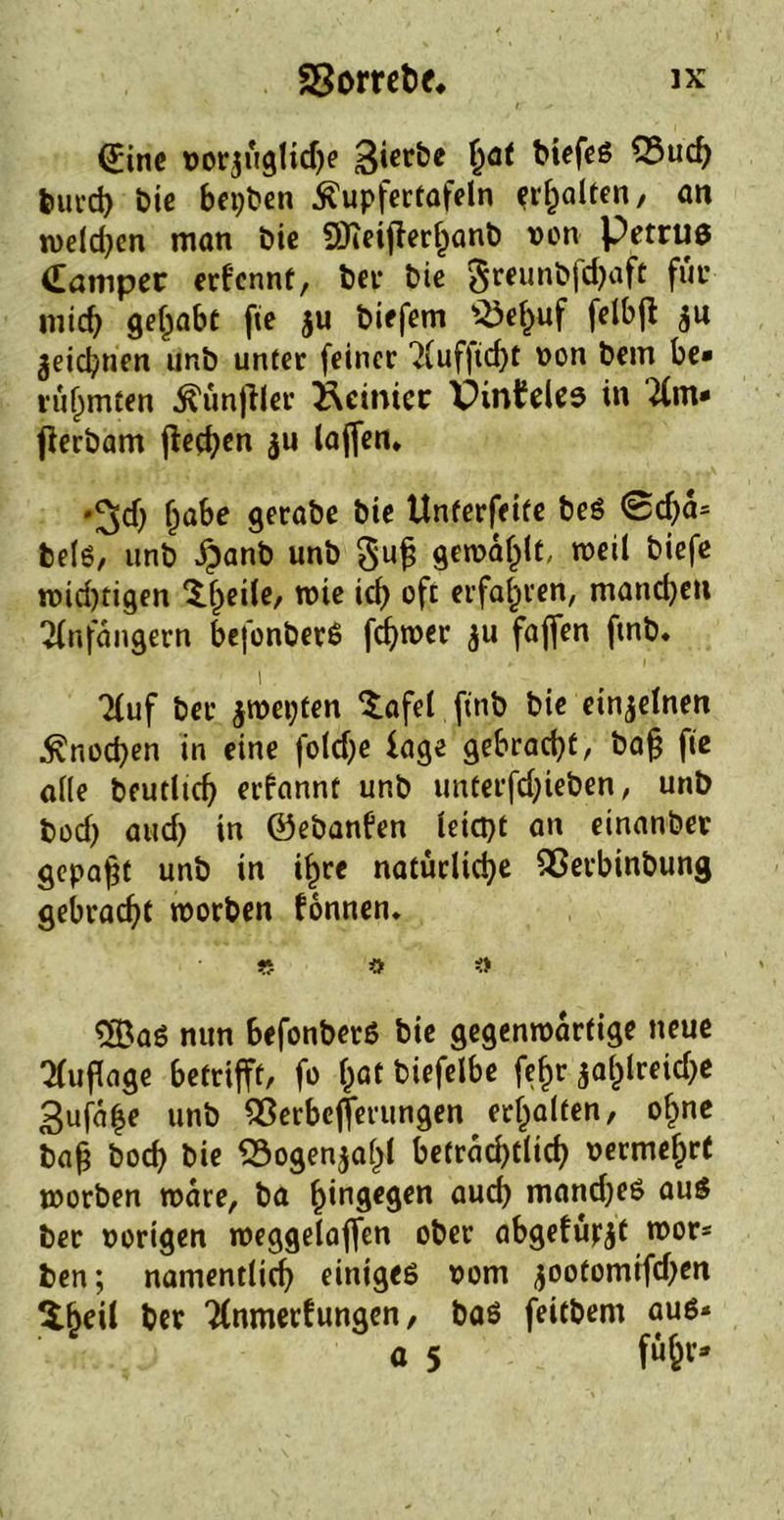 ©ine vor$üglidje gierte §at biefes Q3uch burd) bie betten Äupfertafeln Ralfen, an welchen man bie SOTeijlerhanb von Petrus (Camper erkennt, ber bie §reunbfd)aft für mich gehabt fie $u biefem *£ef)uf felbfl $u zeichnen unb unter feiner Auf|id)t von bem be- rühmten Zünftler geinter XHnfeles in Am- fierbam flecken $u laffen» •^d) ha^e gerabe bie Unterfeite beS ©dja* bels, unb £anb unb §ujj gewählt, weil biefe wid)tigen Xheile, wie ich oft erfahren, mandjen Anfängern befonberS ferner $u faffen ftnb. i Auf ber jwepten ‘tafel ftnb bie einzelnen Knochen in eine fold)e läge gebracht/ ba§ fie alle beutltch erkannt unb unterfdjieben, unb bod) aud) in ©ebanken leicpt an einanber gepaßt unb in ihre natürliche Qßerbinbung gebracht worben können. « $ 5BaS nun befonberS bie gegenwärtige neue Auflage betrifft, fo (jat biefelbe fehr $al)lreid)e Sufa^e unb QSerbejferungen erhalten, ohne bah bod) bie «Bogenzahl beträchtlich vermehrt worben wäre, ba hingegen auch mandjeS aus ber vorigen weggelaffen ober abgefü^t wor- ben; namentlich einiges vom jootomtfdjen $fKÜ ber Anmerkungen, bas feitbem aus* a 5