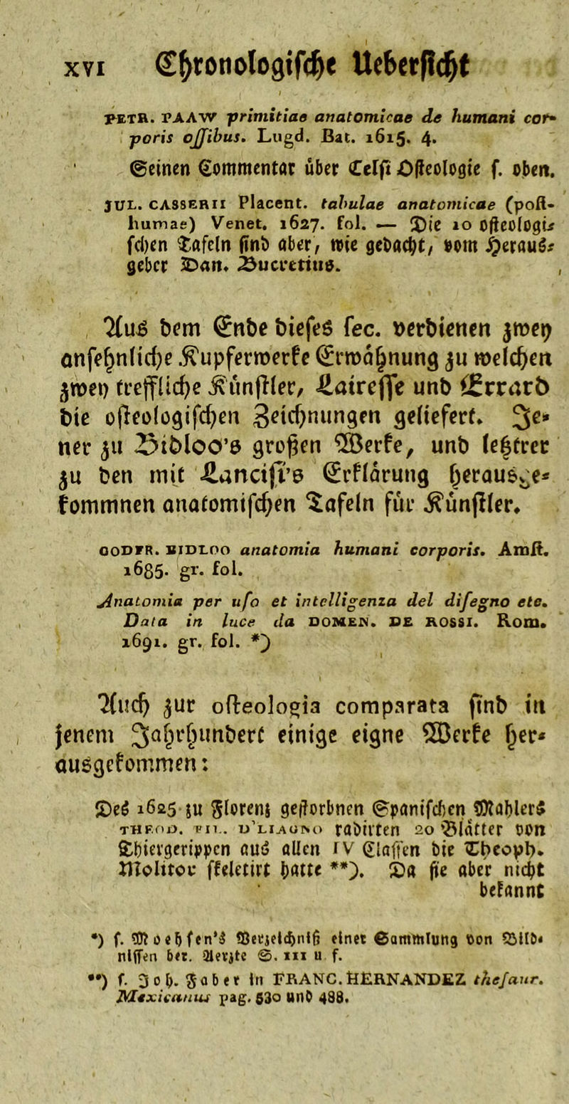 PETR. PAAW primitiae anatomicae de humani cor- poris ojjfibus. Lugd. Bat. 1615. 4- ©einen Kommentar über Celft Ofleologie f. oben. JUL. CAS8ERII Placent. tabulae anatomicae (poft- liutnae) Venet. 1627. fol. — S5ie 10 oficüiogu fd)en ‘tafeln ftnö ober, wie gebockt, »om £erau3.- gebcr 3Dan. 2}ucreriu*. bem (£nbe biefeS fec. wrbienen -jmep önfefjnlicfye Äupferroerfe (St'roäfjnung ju rodeten jroei) treffliche Ä'unftler, üatreffe unb *£rrarÖ btc ofleologifhen 3ctcf>nungeti geliefert. 3e* ner 511 2Mt>loo’ß großen 5öerfe, unb (e|frer ju ben mit üancifl’6 (£rffärung (jeraus^e* fommnen anatomifcfyen tafeln für .ftunjfter. oodfr. bidloo anatomia humani corporis. Amit. 1635- gi'. fol. Anatomia per ufo et intclligenza del difegno eie. Data in luce da Domen, de rossi. Rom. 1691. gr. fol. *) *2Cuch $ur ofteologia comparata fmb in jenem 3a£rfnmbert einige eigne 5öerfe fjer* ausgefommen: 55eö 1625 ju glorenj gegebnen ©ponifeben SDtablerS THf.no. mi.. u’luuso rabiiten 20 »Blatter oon tbievgerippen aud allen rv glaffen ine tbeoyb. molitoc ffeletirt bntte **). £>a jt'e ober md?t betannt •) f. «Dtoebfen’ä S3etjel<bntfi «Inet ßammluttg Oon 9MIN nlffen bet. Slevjtc m u f. ••) f. 3 o(>. Sab et ln FRANC. BERNANDEZ thefaur. Mexieatnu pag. 530 unb 438.