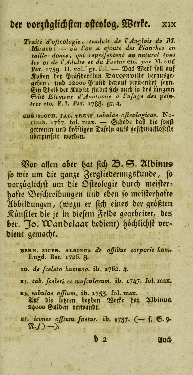 Tratte d'ofieologie, traduit de VAnglois de JVI, Monro: — cü L'on a ajoute des Planrfies en taille - douce , qui reprefentent au naturet tous les os de VAdulte et du Foetus etc. vor M. sue Par. 1759. If.vol.'pr. fol. .— ©flö ffierf füll auf Soften t*cc tyrdfibeiitinn a?«uc.«m?illc l>ei’öU$ge.f geben, uni) 22000 tytunb barauf ccrrocnDet fepn. <*in $beib ber Äupfcr finbet fiel) <ui<# in bcö jungem 6iie Element d' Anatomie d Vufage des pein- tres etc. P. T. Par. 1788- 9V. 4. «jihistoBH. jac. trew tabulae ofteologicae. No- rimb. 1767. fol. max. — @d)flbe baji. bie fonjl getreuen unb fraftigen Xafcln aufö gcfdjmacflQfefre liberpinfclt twtben, Q3or allen aber faf ftd) 0. 2übtnu$ fo n?ie um feie ganje S^äbeberunggfunöe, fo oor^ügücbjt um bie Dfieologie burdj meifier* ^afte Qkfdjretbungen unb eben fo meiftertjafte 2(bbilbungen, (tooju er ftd) eines bei* größten ^unfiler bie je in biefem 5flöe gearbeitet, beg ber. 30. EPatibelaar beblent) tjocktdjfi »er* bient äemad)t* Bern, sioer. AEBINU3 <?e ojfibus corporis lium, , Lugd. Bat. 1726. 8» ID. de fceleto humano. ib. 1762. 4* xj. tah. fceletl et mufculoruui. ib. 1747- fol. max* EJl tabulae ojjiumK ib. 1753. fol. max. Stuf bie lebten bepben SBerfe bat 3tlbinu». 24000 ©ulben ceroanbt. EJ. icones ojfium foetus. ib. 1737. f. ®. 9*