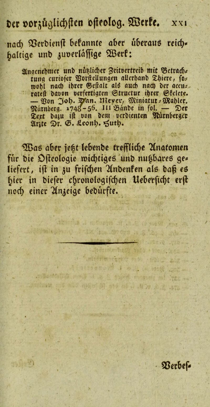 nad) Q3erbienfl bekannte aber überaus reicfy» faltige unb junerläfftge 2Berf; Angenehmer unb nützlicher geitoertreib mit $3etracfj* tung curtofer SBorßcllungen allerhanb £hiere, fo# n>ot>l nach ihrer ©eftalt alö auch nach Der aceu# rateft bauen »erfertigten ©tructur ihrer ©fclcte. — ?ßon '3«b* 5**n. Weyer, 9Dliniatut;3ftaf)ler. Dumberg. t74S-5ö. m^Sänbe in fol. — S)er Zeft baju ifi oon beul oerbienten Nürnberger Slrjte S>r. ©. £eont>. ’outt;, 3BaS aber jeft lebenbe trefflidje 'Mnafomen für bie Dfieologie n>id>ttgeö unb nufjbareS ge* liefert, ijl in 511 frifdjen 2(nbenfen als bajj eS f)ier in biefer c^ronologifcfyen Ueberficfyt erjl norf; einer Ttn^eige bebürffe. SSerbef*