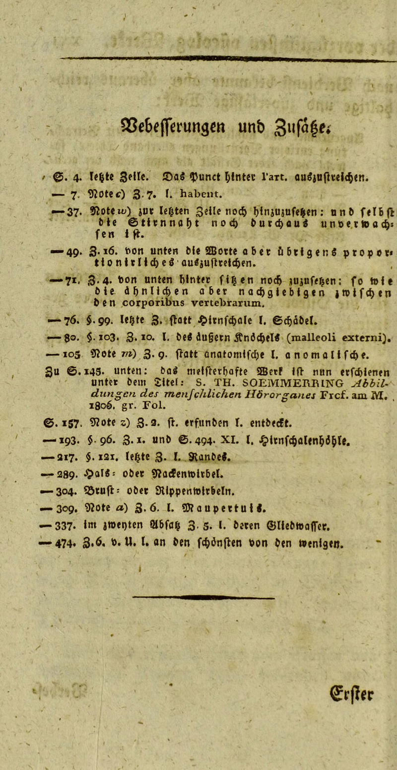 QSe&ejferungen unb 3uf<$gei / ©. 4. lefcte geile. 55aS $unct hinter l’art. auäjufhelchen. — 7. 970tec) 3.7. I. habent. — 37- 2TCoteu;) jur lefcten Seite noch hinjujufefcen: nnb felbft bte ©tirnnaht noch burchau« unterwarf)« fen i ft. ■“*49. 3-*6. ton unten Bit StBorte a bet übrigens proper« tt 0 n t r Itd) e S auSjUftteldjen. — 71. 3.4. ton unten hinter fi^en noch jujufe^en: fo tolt Oie. ähnlichen aber nachgiebigen jroifchen 6 e n corporibus vertebrarum. — 76. §.99. lefjte 3. flott £itnf<hale 1. ©chäbel. — go. §.103. 3.10. I. beS äugetn ÄnädjelS (malleoli externi). — ios «Rote m) 3.9. ftatt anatomlfche l. anomallfche. 3u @.*43- unten: OaS metfrerhofte 3Bctf Ifl nun erfchienen unter belli £ltet: S. TH. SOEMMERRING Abbil- dungen des menfc/ilichen Ilörorganes Frcf. am M. 180Ö. gr. Fol. ©.157. «Rote 5) 3-3- ft- erfunben l. entbeeft. — 193. $96. 3.1. unö ©.494. XI. I. £irnfchalenhihte. — 317. $.121. le^te 3. I. SlanOeS. — 289. ■5>al« = ober «Radenwitbel. — 3°4- SJtuft: ober Stippenmlrbeln. — 309. «Rote a) 3.ö. I. SRaupertulS. — 337- l<n J»et)ten 5Ibfa| 3.5. I.'beten ©liebteaflTer. —■474* 3*6. t. U. I. an ben fünften ton ben Wenigen.