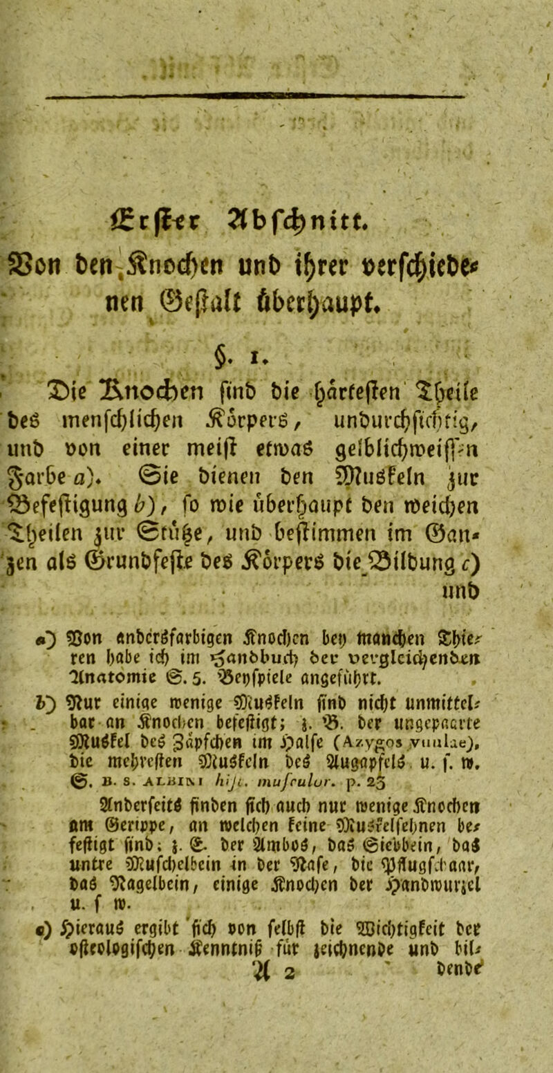 örrffer 2fbfd)nitt. SBon t)cn ,^nocf)cn unt> t^rer toerfc^icDc< tien überhaupt* §. i* £>ie Knochen finb bie (järteffen ^freile beß menfcfylidfen .ftürperß, unburd?ftcl)ffg, unb non einer meiji etwas geSblicfyweifpn $ar6e o). 0ie bienen ben SQZuöf'eln jiir S3efeftigung b), fo wie überhaupt ben meinen feilen 311t* 0fü£e, unb bejlimmen im ©an* jen als ©runbfejle beß Körpers bieJSilbung c) 11 nb «0 Sßon «n&cröfarbigen tfnochcn bet) manc&en ren habe icf) im ^anbbud) fcec tm-glcicfyenfcxn 'Hnatomie ®. 5. iSepfpiele angeführt. V) 9tur einige wenige «Öiu^feln fint) nicht unmitfd* • . bar an Änocbcn betefiigt; }. *8. ber ungepaerte SJtuöfd bc£ Näpfchen tm ,i?alfe (Azygos vuube), tie mehveften Söiuäfdn be£ SlugapfeW. u. f. n>. 2t. s. ALJtiM hiji, niufculur. p. 25 Stnberfcitö ftnben fiel) auch nur wenige $neeftet? ßm ©ertppe, an welchen feine ÖKu^rdfelmen be* fefiigt finb; j. £. ber 2lntboS, baö ©ieb&ein, bai untre 3Kufd)dbcin in ber 9lafe, bic fjjffugfcl'oaiv baö 9?agdbein, einige ßnodjcn ber J^anhwurjcl u. f w. «) ^ierauä ergibt 'fiel) Pon fdbff bie ©id)tigfeit ber pfirolpgifchen Äenntnif; für jeic&ncn&e unb bil* ‘4 2 ' benbe*