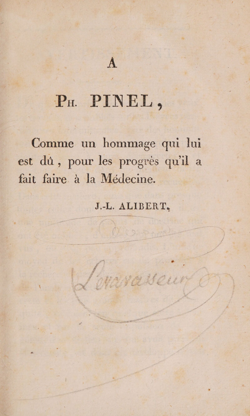 À Pr PINEL, Comme un hommage qui lui est dû, pour les progrès qu'il a fait faire à la Médecine. J.-L. ALIBERT,
