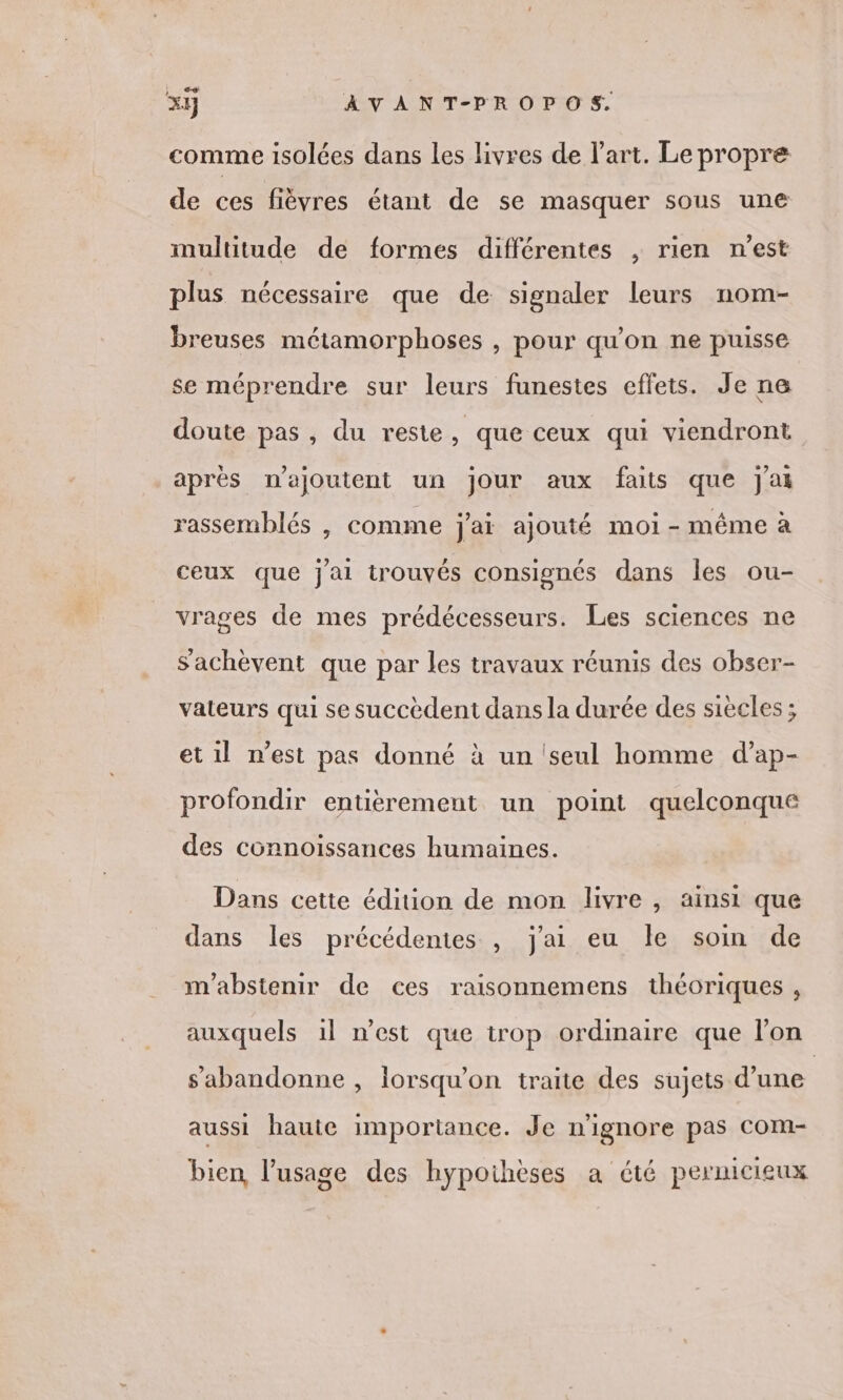 } x1j À V A NT-PROPOS. comme isolées dans les livres de l’art. Le propre de ces fièvres étant de se masquer sous une multitude de formes différentes , rien n'est plus nécessaire que de signaler leurs nom- breuses métamorphoses , pour qu'on ne puisse se méprendre sur leurs funestes effets. Je ne doute pas, du reste, que ceux qui viendront après najoutent un jour aux faits que jai rassemblés , comme j'ai ajouté moi-même à ceux que jai trouvés consignés dans les ou- vrages de mes prédécesseurs. Les sciences ne Sachèvent que par les travaux réunis des obser- vateurs qui se succèdent dans la durée des siècles ; et 1l n’est pas donné à un ‘seul homme d’ap- profondir entièrement un point quelconque des connoissances humaines. Dans cette édition de mon livre , ainsi que dans les précédentes , j'ai eu le soin de m'abstenir de ces raisonnemens théoriques , auxquels 1l n'est que trop ordinaire que l’on sabandonne , lorsqu'on traite des sujets d’une aussi haute importance. Je n'ignore pas Com- bien, l'usage des hypothèses a été pernicieux
