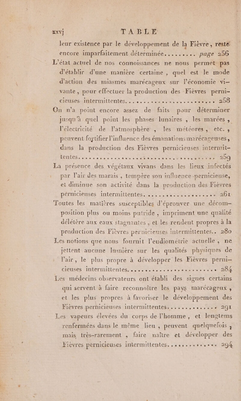 leur existence par le développement de la Fièvre, resté encore imparfaitement déterminée. ........ page 256 L'état actuel de nos connoissances ne nous permet pas d'établir d’une manière certaine , quel est le mode d'action des miasmes marécageux sur l’économie vi- vante, pour effectuer la production des Fièvres perni- Cie SÉSAITRÉETINILONTES, 8 ne 2 «die enaio ae os De 200 On n’a point encore assez de faits pour déterminer jusqu’à quel point les phases lunaires , les marées , l'électricité de latmosphère , les météores, etc., peuvent fortifier l'influence des émanations marécageuses, dans la production des Fièvres pernicieuses intermit- LERTES ab ee bon as ain + nt ee MR RON + UC La présence des végétaux vivans dans les lieux infectés |. par l’atr des marais , tempère son influence -pernicieuse, et diminue son activité dans la production des Fièvres pérmcièuses Intermitténtes 4e Rae et RAD Foutes les matières susceptibles d’éprouver une décom- position plus ou moins puiride , impriment une qualité délétère aux eaux stagnantes , et les rendent propres à la production des Fièvres pernicieuses intermittentes.. 280 Les notions que nous fournit l’eudioméirie actuelle, ne jettent aucune lumière sur les qualités physiques de Pair, le plus propre à développer les Fièvres perni- ttêuses -Mmtermittentesi sans manettes pren eee Les médecins observateurs ont établi des signes certains qui servent à faire reconnoître les pays marécageux, et les plus propres à favoriser le développement des Fièvres perhicieuses intermittentes, ......++..:.e+ 291 Les vapeurs élevées du corps de l’homme, et longtems renfermées dans le même lieu , peuvent quelquefois , mais très-rarement , faire naître et développer des Fièvres pernicieuses intermittentes, sssrorers ose 294