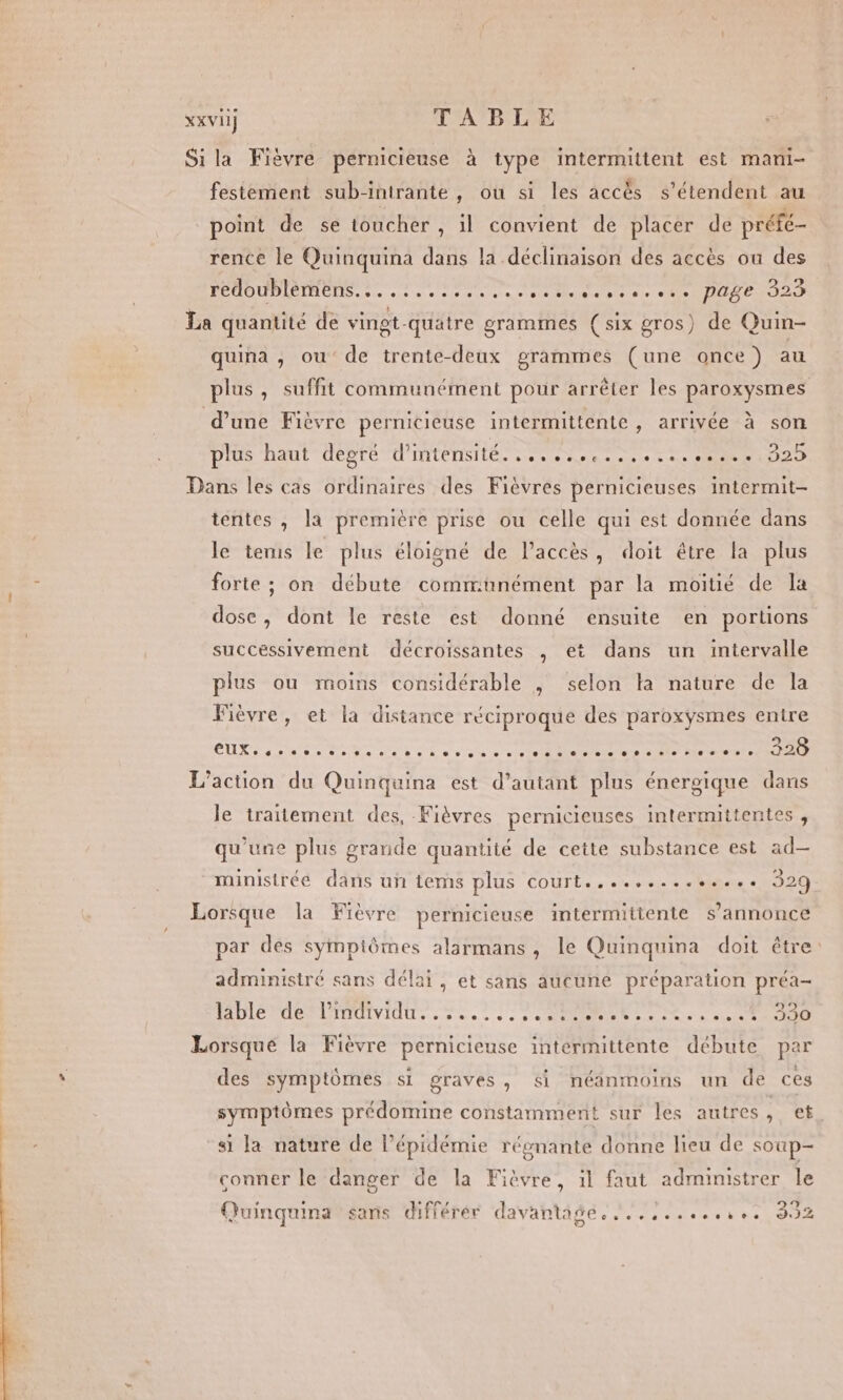 XxXViI T'ATRITE Sila Fièvre pernicieuse à type intermittent est mani- festement sub-intrante, ou si les accès s'étendent au point de se toucher , il convient de placer de préfe- rence le Quinquina dans la déclinaison des accès ou des PÉUD PIBIM EE de scene cesse Miles ae NON I La quantité de vingt-quatre grammes (six gros) de Quin- quina , ou de trente-deux grammes (une once) au plus, suffit communément pour arrêter les paroxysmes d’une Fièvre pernicieuse intermittente, arrivée à son plus haut degré L'ATENSI ES 3 PIN ENNRE e PSER E Dans les cas ordinaires des Fièvres pernicieuses intermit- tentes , la première prise ou celle qui est donnée dans le tems le plus éloigné de l'accès, doit être la plus forte ; on débute communément par la moitié de la dose, dont le reste est donné ensuite en portions succéssivement décroissantes , et dans un intervalle plus ou moins considérable , selon la nature de la Fièvre, et la distance réciproque des paroxysmes entre TIR anse Des nee a mecste ere Os CE L'action du Quinquina est d’autant plus énergique dans le traitement des, Fièvres pernicieuses intermittentes , qu’une plus grande quantité de cette substance est ad— ministrée dans uñ tems plus court.............. 329. Lorsque la Fièvre pernicieuse intermittente s'annonce par des symptômes alarmans, le Quinquina doit être: administré sans délai, et sans aucune préparation préa- ADI OLA TMIVIOU. à à eo à à 0 NRC UT Lorsque la Fièvre pernicieuse intermittente débute par des symptômes si graves, &amp;i néanmoins un de ces symptômes prédomine constamment sur les autres, et si la nature de l’épidémie régnante donne lieu de soup- conner le danger de la Fièvre, 1l faut administrer le n . . r ù 9 Quinquina sans différér davantage. ..,,....,.,.. 39 KR