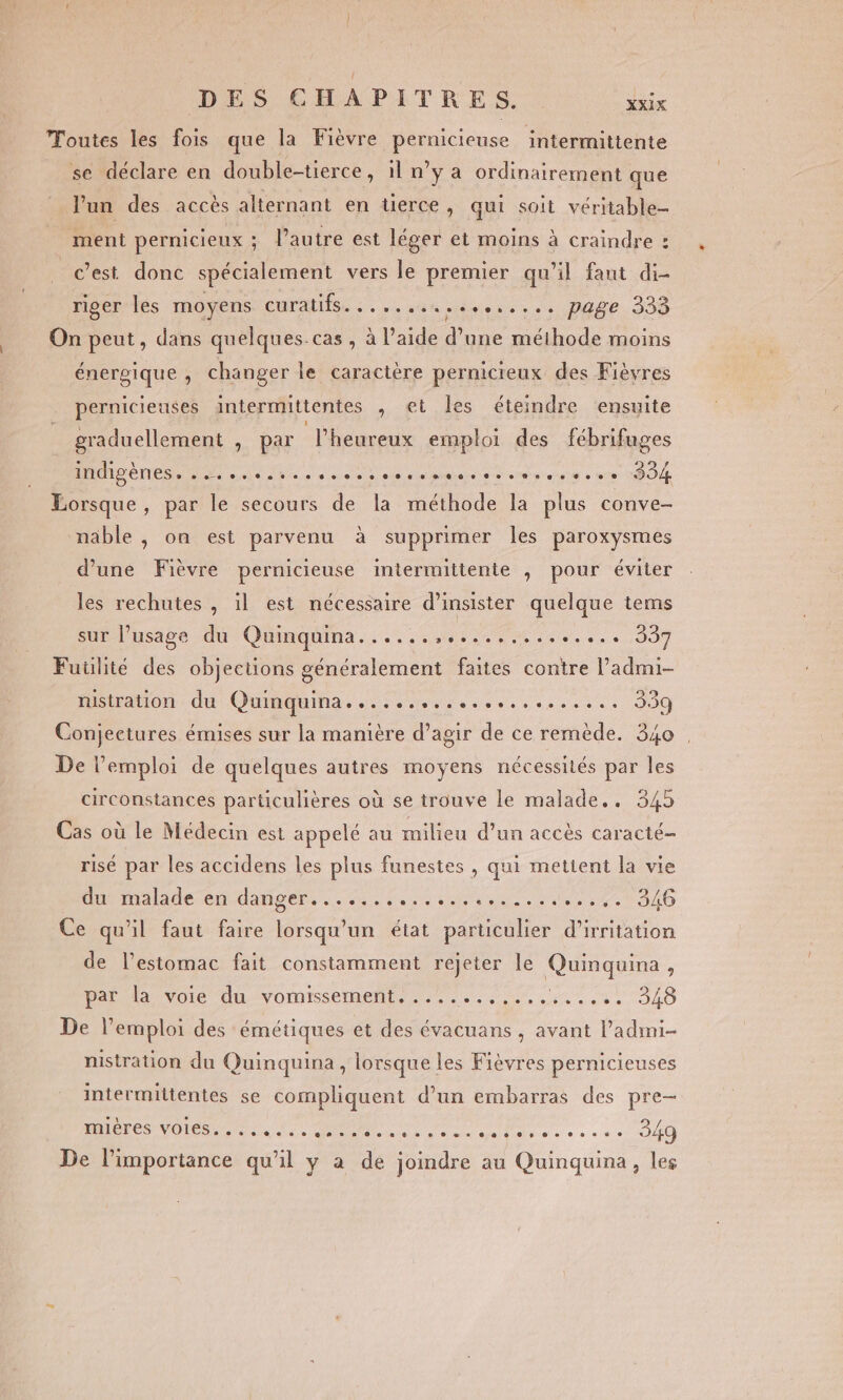 Toutes les fois que la Fièvre pernicieuse intermittente XXIX se déclare en double-tierce, il n’y à ordinairement que l'un des accès alternant en tuerce, qui soit véritable- ment pernicieux ; l’autre est léger et moins à craindre : cest donc spécialement vers le premier qu’il faut di- riger les moyens: CUralfs. : .,. «44 vers. PAGE. 305 On peut, dans quelques.cas , à l’aide d'une méthode moins énergique , changer le caractère pernicteux des Fièvres pernicieuses intermittentes , et les éteindre ensuite graduellement , par l'heureux emploi des fébrifuges ANR ÉNES de sde be à cree à ee plates ed eiierent à » bre PO Lorsque, par le secours de la méthode la plus conve- nable , on est parvenu à supprimer les paroxysmes d’une Fièvre pernicieuse intermittente , pour éviter les rechutes , il est nécessaire d’insister quelque tems sur l’usage du Quinquina......, da du» 337 Futilité des objections généralement faites contre l’admi- rustration du Quinquina...................... 339 Conjeetures émises sur la manière d’agir de ce remède. 340 | De l'emploi de quelques autres moyens nécessités par les circonstances particulières où se trouve le malade.. 345 Cas où le Médecin est appelé au milieu d’un accès caracté- risé par les accidens les plus funestes , qui mettent la vie ba de en dater, 2. die he ee des 0 300 Ce qu’il faut faire lorsqu'un état particulier d'irritation de l'estomac fait constamment rejeter le Quinquina, PA voie du-vomissemen ue nets 340 De l'emploi des émétiques et des évacuans , avant l’admi- nistration du Quinquina, lorsque les Fièvres pernicieuses intermiltentes se compliquent d’un embarras des pre- RICO VOIS M TAN TT een et 349 De l'importance qu’il y a de joindre au Quinquina, les