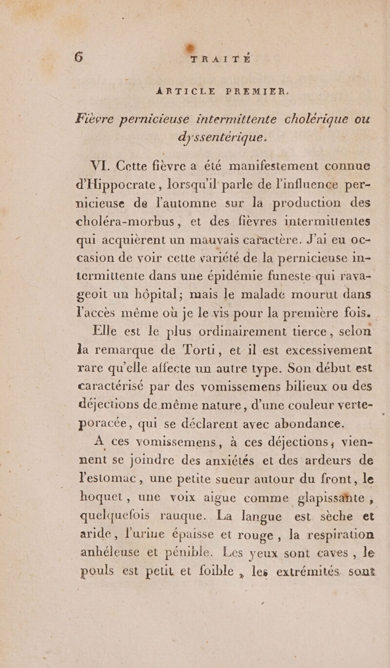 ARTICLE PREMIER. Fièvre pernicieuse intermittente cholerique ou dyssentérique. VI. Cette fièvre a été manifestement connue d'Hippocrate, lorsqu'il parle de l'influence per- nicieuse de l'automne sur la production des choléra-morbus, et des fievres iniermittentes qui acquièrent un mauvais caractère. J'ai eu oc- casion de voir cette variété de la pernicieuse 1n= termittente dans une épidémie funeste qui rava- geoit un hôpital; mais le maladc mourut dans V'acces même où Je le vis pour la premiere fois. Elle est le plus ordinairement tierce, selon la remarque de Toru, et 1l est excessivement rare qu'elle affecte un autre type. Son début est caractérisé par des vomissemens bilieux ou des déjections de même nature, d’une couleur verte- poracée, qui se déclarent avec abondance. À ces vomissemens, à ces déjections, vien- nent se joindre des anxiétés et des ardeurs de l'estomac, une petite sueur autour du front, le hoquet, une voix aigue comme glapissahte , quelquefois rauque. La langue est sèche et aride, l'urine épaisse et rouge , la respiration anhéleuse et pénible. Les yeux sont caves , le pouls est peut et foible , les extrémités sont