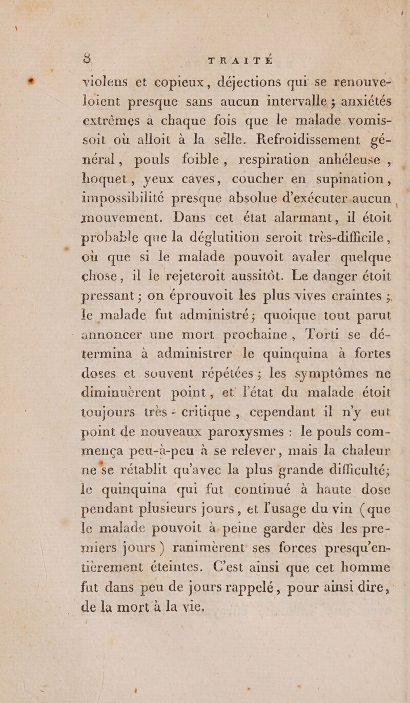 re TARPAUET violens et copieux, déjections qui se ren ouve- loient presque sans aucun intervalle ; anxiétés extrêmes à chaque fois que le malade vomis- soit où alloit à la selle. Refroidissement gé- néral, pouls foible, respiration anhéleuse , hoquet, yeux caves, coucher en supination, impossibilité presque absolue d'exécuter aucun, mouvement. Dans cet état alarmant, il étoit probable que la déglutition seroit tres-difficile , où que si le malade pouvoit avaler quelque chose, il le rejeteroit aussitôt. Le danger étoit pressant ; on éprouvoit les plus vives craintes ;, le malade fut administré; quoique tout parut annoncer une mort prochaine, Toru se dé- termina à administrer Île quinquina à fortes doses et suuvent répétées ; les symptômes ne diminuèrent point, et l’état du malade étoit toujours très - Critique , cependant il ny eut point de nouveaux paroxysmes : le pouls com- mença peu-à-peu à se relever, mais la chaleur ne se rétablit qu'avec la plus grande difficulté; le quinquina qui fut continué à haute dose pendant plusieurs jours, et l'usage du vin (que le malade pouvoit à. peine garder dès les pre- miers jours) ranimerent ses forces presqu’en- tièrement éteintes. C’est ainsi que cet homme fut dans peu de jours rappelé, pour ainsi dire, de la mort à la vie. {