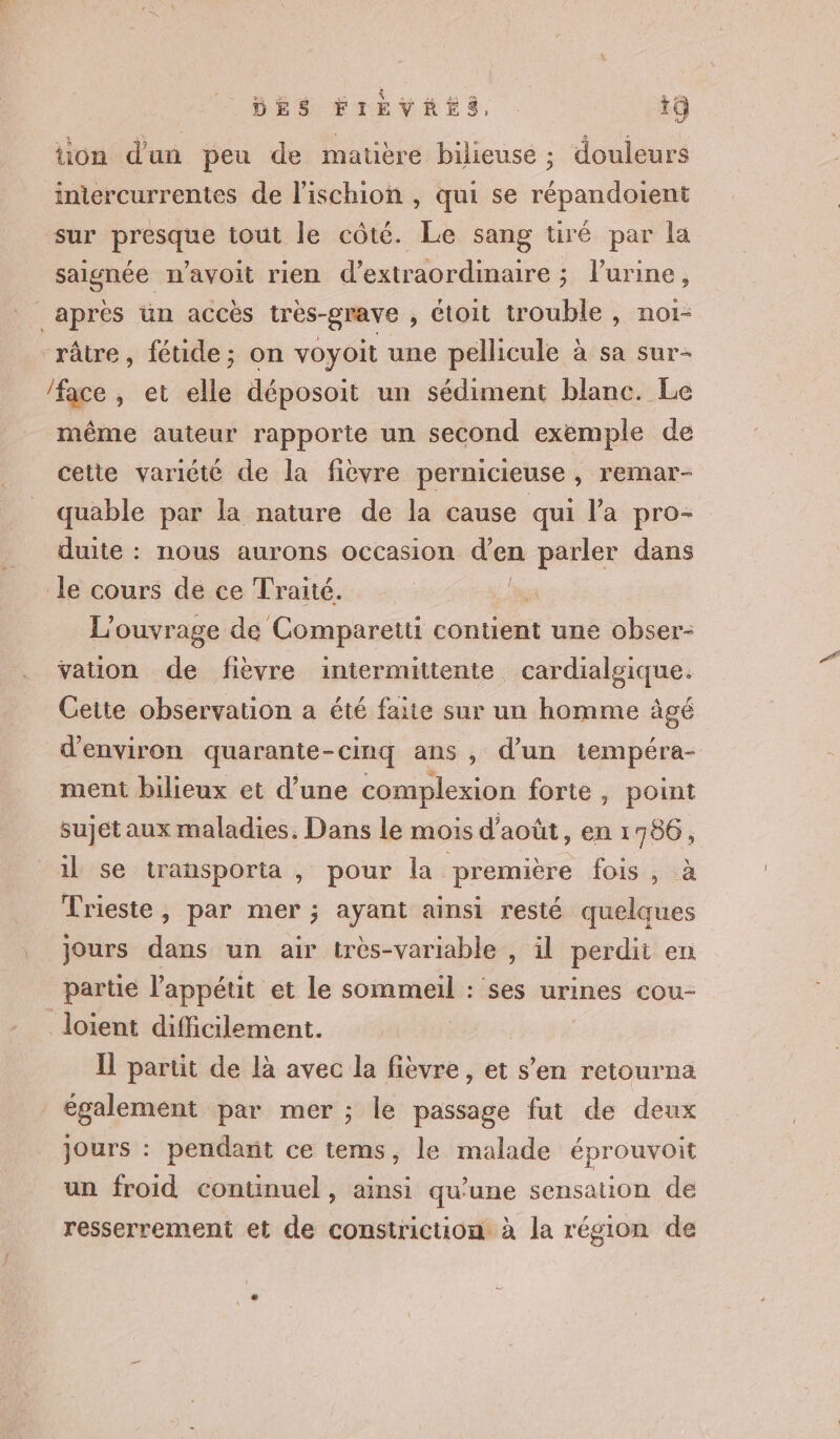 tion d'un peu de matière bilieuse ; douleurs iniercurrentes de l'ischion , qui se répandoient sur presque tout le côté. Le sang tiré par la saignée n’avoit rien d’extraordinaire ; l'urine, après un accès très-grave , étoit trouble , noi- râtre, fétide; on voyoit une pellicule à sa sur- /face , et elle déposoit un sédiment blanc. Le même auteur rapporte un second exemple de cette variété de la fièvre pernicieuse, remar- quable par la nature de la cause qui l'a pro duite : nous aurons occasion d’en Pen dans le cours de ce Traité. L'ouvrage de Comparetti contient une obser- vauon de fièvre intermittente cardialgique. Cette observation a été faite sur un homme âgé d'environ quarante-cinq ans , d’un tempéra- ment bilieux et d’une complexion forte, point sujet aux maladies. Dans le mois d'août, en 1 756, il se transporta , pour la première fois , à Trieste, par mer ; ayant ainsi resté quelques Jours dans un air très-variable , il perdit en partie l'appétit et le SORA ses urines COou- _loient difficilement. Il partit de là avec la fièvre, et s’en retourna également par mer ; le passage fut de deux jours : pendant ce tems, le malade éprouvoit un froid continuel, ainsi qu’une sensation de resserrement et de constriction à la région de