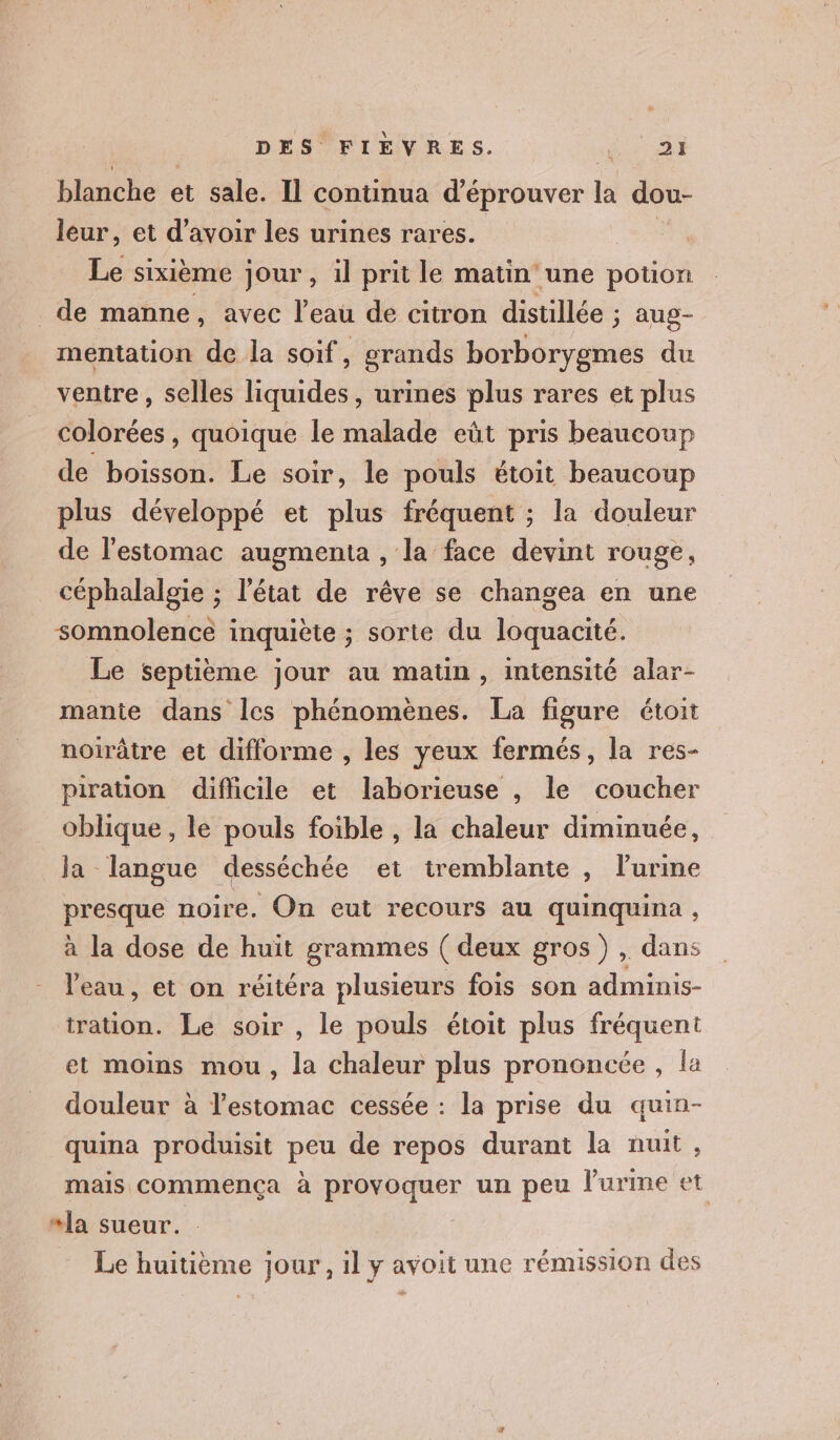 blanche et sale. Il continua d’éprouver la dou- leur, et d’avoir les urines rares. | Le sixième jour, il prit le matin une potion de manne, avec l’eau de citron distillée ; aup- mentation de la soif, grands borborygmes du ventre , selles liquides, urines plus rares et plus colorées, quoique le malade eût pris beaucoup de boisson. Le soir, le pouls étoit beaucoup plus développé et plus fréquent ; la douleur de l'estomac augmenta , la face devint rouge, céphalalgie ; l'état de rêve se changea en une somnolence inquiète ; sorte du loquacité. Le septième jour au matin, intensité alar- manie dans les phénomènes. La figure étoit noirâtre et difforme , les yeux fermés, la res- piration difiicile et laborieuse , le coucher oblique , le pouls foible , la chaleur diminuée, Ja langue desséchée et tremblante , lurine presque noire. On eut recours au quinquina , à la dose de huit grammes ( deux gros) , dans l'eau, et on réitéra plusieurs fois son adminis- tration. Le soir , le pouls étoit plus fréquent et moins mou, la chaleur plus prononcée , la douleur à l'estomac cessée : la prise du quin- quina produisit peu de repos durant la nuit, mais commença à provoquer un peu lPurme et “la sueur. Le huitième jour, il y avoit une rémission des