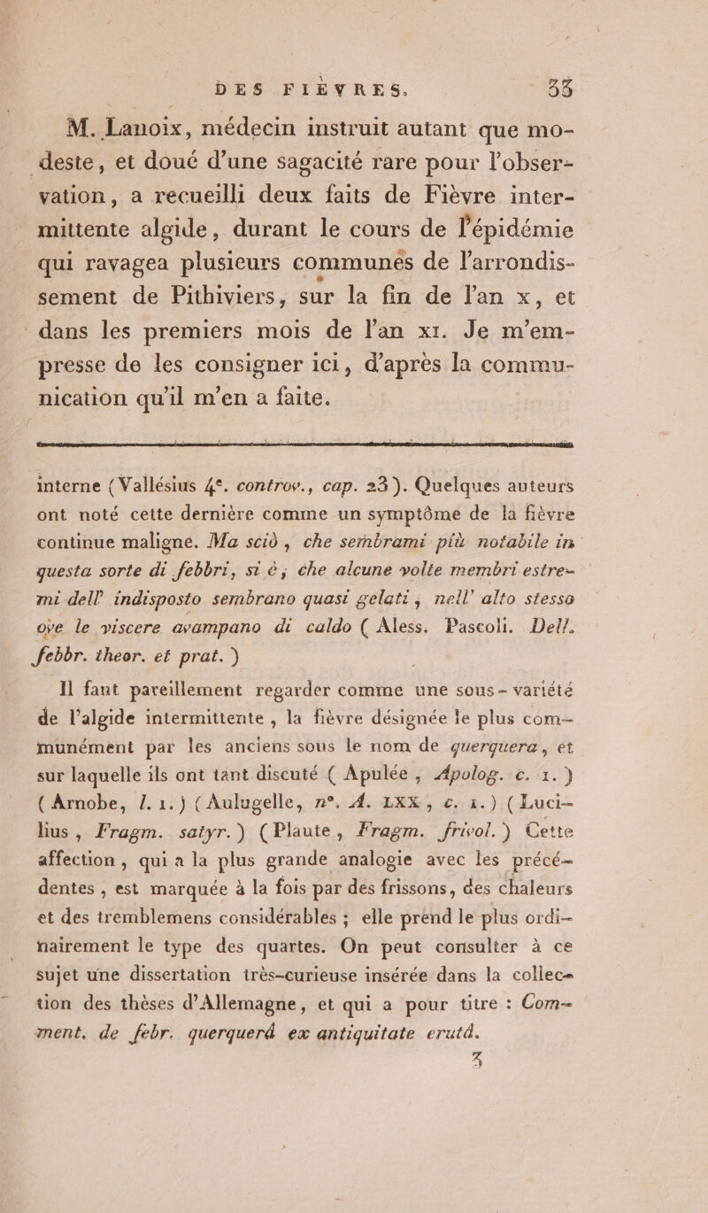 M. Lanoix, médecin instruit autant que mo- deste, et doué d’une sagacité rare pour l’obser- vation, a recueilli deux faits de Fièvre inter- mittente algide, durant le cours de l'épidémie qui ravagea plusieurs communes de l'arrondis- sement de Pithiviers, sur la fin de lan x, et dans les premiers mois de Van xr. Je m’em- presse de les consigner ici, d’après la commu- nication qu'il m'en à faite. ont noté cette dernière comme un symptôme de la fièvre continue maligne. Ma scid , che sernbrami pik notabile in questa sorte di febbri, si é; che alcune volte membri estre- mi dell indisposto sembrano quasi gelatt, nell’ alto stessa ove le viscere avampano di caldo ( Aless. Pascoli. Del? febbr. theor. et prat.) Il faut pareillement regarder comme une sous- variété de l’algide intermittente , la fièvre désignée le plus com munément par les anciens sous le nom de querquera, et sur laquelle ils ont tant discuté ( Apulée, Apolog. c. 1.) ( Arnobe, L. 1.) ( Aulugelle, n°. 4. LXX, €. 1.) (Luci- lius, Fragm. satyr.) (Plaute, Fragm. frivol.) Cette affection , qui a la plus grande analogie avec les précé- dentes , est marquée à la fois par des frissons, des chaleurs et des tremblemens considérables ; elle prend le plus ordi nairement le type des quartes. On peut consulter à ce sujet une dissertation tirès-curieuse insérée dans la collec= ton des thèses d'Allemagne, et qui a pour titre : Com ment. de febr. querquerd ex antiquitate erutd. 3