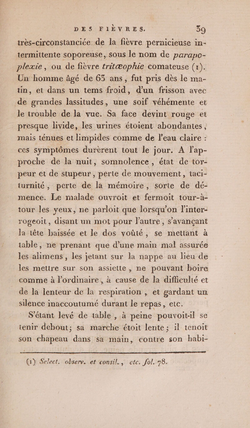 très-circonstanciée de la fièvre pernicieuse in- termittente soporeuse, sous le nom de parapo- plexie, ou de fièvre tritæophie comateuse (x). Un homme âgé de 63 ans, fut pris dès le ma- tin, et dans un tems froid, d’un frisson avec de grandes lassitudes, une soif véhémente et le trouble de la vue. Sa face devint rouge et presque livide, les urines étoient abondantes, mais ténues et limpides comme de l'eau claire : ces symptômes durerent tout le jour. À lap- proche de la nuit, somnolence, état de tor- peur et de stupeur, perte de mouvement, taci- turnité , perte de la mémoire, sorte de dé- mence. Le malade ouvroit et fermoit tour-à- tour les yeux, ne parloit que lorsqu'on l'inter- rogeoit, disant un mot pour l’autre, s’avançant Ja tête baissée et le dos voüté, se mettant à table, ne prenant que d’une main mal assurée les alimens , les jetant sur la nappe au lieu de les mettre sur son assiette , ne pouvant boire comme à l'ordinaire, à cause de la difficulté et de la lenteur de la respiration | et gardant un silence imaccoutumé durant le repas, etc. | S'étant levé de table , à peine pouvoit:il se tenir debout; sa marche étoit lente ; il tenoit son chapeau dans sa main, contre son habi-