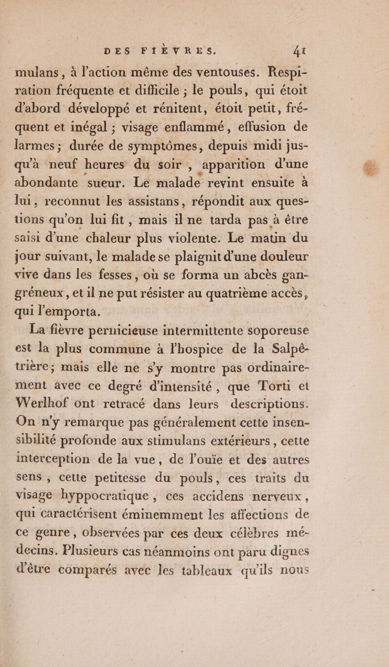 mulans , à l’action même des ventouses. Respi- ration fédérés et difficile ; le pouls, qui étoit ‘abord développé et rénitent, étoit petit, fré- quent et inégal ; visage enflammé, effusion de larmes ; durée de symptômes, depuis midi jus- qu'à neuf heures du soir , apparition d'une abondante sueur. Le malade revint ensuite à lui, reconnut les assistans, répondit aux ques- uons qu'on lui fit, mais il ne tarda pas à être saisi d’une chaleur plus violente. Le matin du jour suivant, le malade se plaignit d’une douleur vive dans les fesses, où se forma un abcès gan- gréneux , et il ne put résister au quatrième accès, qui l’emporta. La fièvre pernicieuse intermittente soporeuse est la plus commune à lhospice de la Salpé- trièére; mais elle ne Sy montre pas ordinaire- ment avec ce degré d'intensité, que Torti ei Werlhof ont retracé dans leurs descriptions. On n'y remarque pas généralement cette insen- sibilité profonde aux stimulans extérieurs , cette interception de la vue, de l’ouïe et des autres sens , cette petitesse du pouls, ces traits du visage hyppocratique, ces accidens nerveux, qui caractérisent éminemment les affections de ce genre, observées par ces deux célèbres mé- decins. Plusieurs cas néanmoins ont paru dignes d'être comparés avec les tableaux qu'ils nous