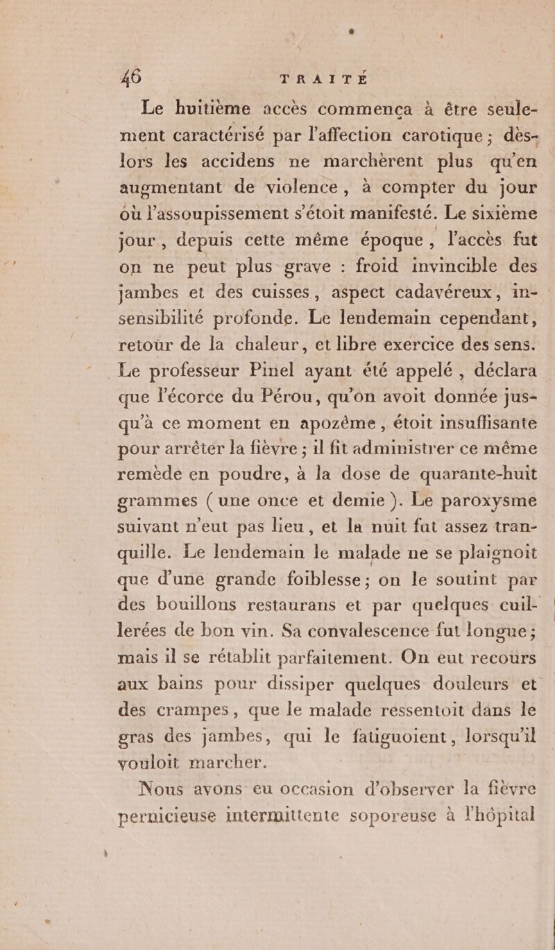 Le huitième accès commença à être seule- ment caractérisé par l'affection carotique ; dès- lors les accidens ne marchèrent plus quen auomentant de violence, à compter du jour où l’assoupissement s'étoit manifesté. Le sixième jour , depuis cette même époque , l'accès fut on ne peut plus grave : froid invincible des sensibilité profonde. Le lendemain cependant, retour de la chaleur, et libre exercice des sens. Le professeur Pinel ayant été appelé , déclara que lécorce du Pérou, qu'on avoit donnée jus- qu'à ce moment en apozème, étoit insuflisante pour arrêter la fièvre ; 1l fit administrer ce même remède en poudre, à la dose de quarante-huit grammes ( une once et demie ). Le paroxysme suivant n'eut pas lieu, et la nuit fut assez tran- quille. Le lendemain le malade ne se plaignoit que d'une grande foiblesse; on le soutint par lerées de bon vin. Sa convalescence fut longue ; mais 1l se rétablit parfaitement. On eut recours des crampes, que le malade ressentoit dans le gras des jambes, qui le fauguoient, lorsqu'il vouloit marcher. | Nous avons eu occasion d’observer la fièvre pernicieuse intermittente soporeuse à l'hôpital