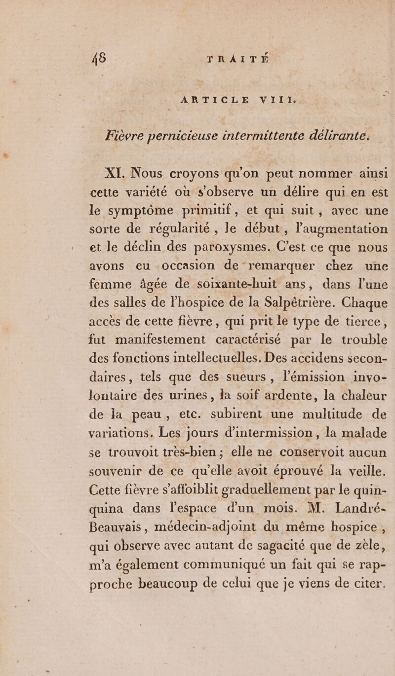 ARTLOIE VIT 1 Fievre pernicieuse intermittente délirante. XI. Nous croyons qu'on peut nommer ainsi cette variété où s'observe un délire qui en est le symptôme prinutif, et qui suit, avec une sorte de régularité , le début, l'augmentation et le déclin des paroxysmes. C’est ce que nous avons eu Occasion de remarquer chez une femme âgée de soixante-huit ans, dans l’une des salles de l’hospice de la Salpètrière. Chaque accès de cette fièvre, qui prit le type de tierce, fut manifestement caractérisé par le trouble des foncuons intellectuelles. Des accidens secon- daires, tels que des sueurs , l’émission invo- Jontaire des urines, la soif ardente, la chaleur de la peau, etc. subirent une mulutude de variations. Les jours d'intermission , la malade se trouvoit très-bien ; elle ne conservoit aucun souvenir de ce qu'elle avoit éprouvé la veille. Cette fièvre s’affoiblit graduellement par le quin- quina dans l'espace d’un mois. M. Landré- Beauvais, médecin-adjoint du même hospice, qui observe avec autant de sagacité que de zèle, m'a également communiqué un fait qui se rap- proche beaucoup de celui que je viens de citer.