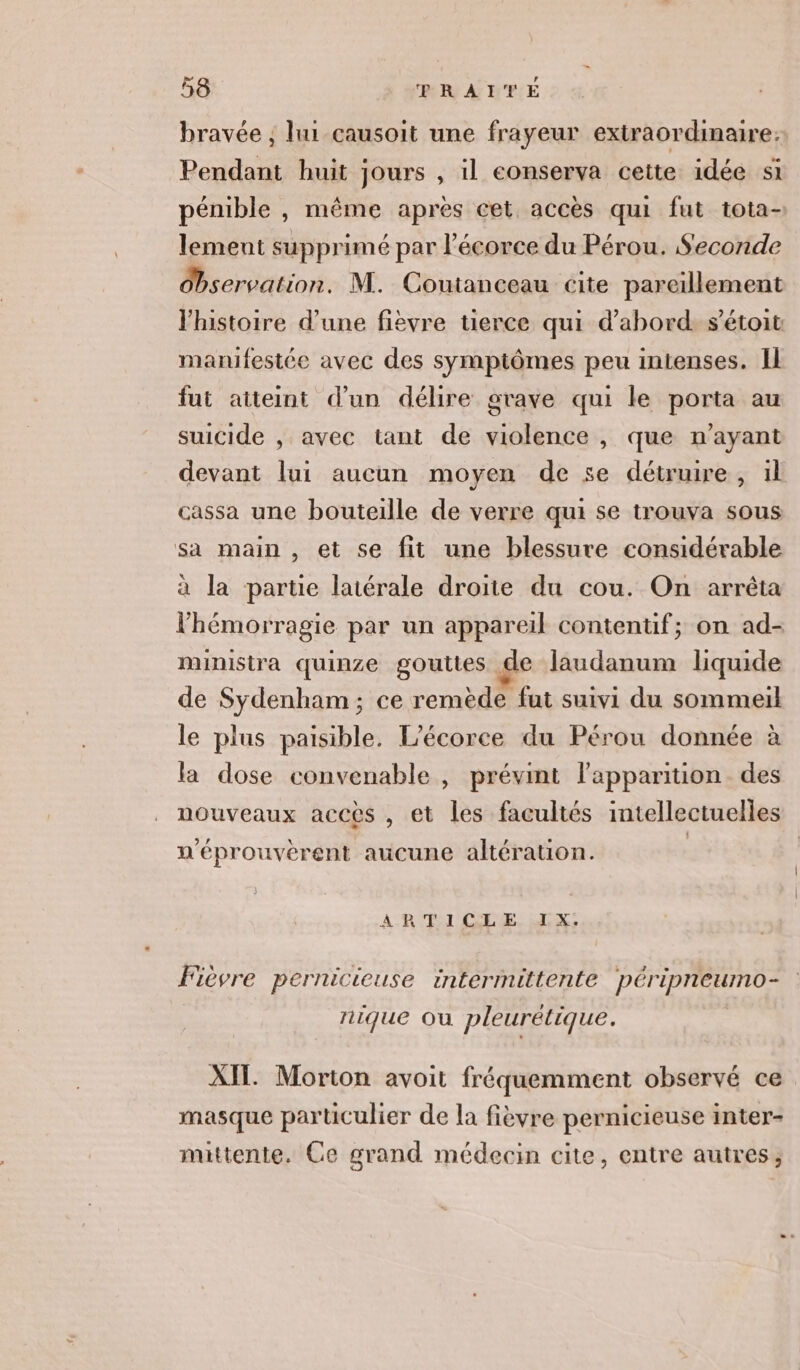 bravée ; lui causoit une frayeur extraordinaire: Pendant huit jours , il conserva ceite idée si pénible , même après cet accès qui fut tota- lement supprimé par l'écorce du Pérou. Seconde Observation. M. Coutanceau cite pareillement l'histoire d’une fièvre tierce qui d’abord s'étoit manifestée avec des symptômes peu intenses. Il fut aiteint d'un délire grave qui le porta au suicide , avec tant de violence, que n'ayant devant lui aucun moyen de se détruire, il cassa une bouteille de verre qui se trouva sous sa main , et se fit une blessure considérable à la partie latérale droite du cou. On arrêta lhémorragie par un appareil contentif; on ad- ministra quinze gouttes de laudanum liquide de Sydenham; ce remède fut suivi du sommeil le plus paisible. L'écorce du Pérou donnée à la dose convenable , prévint l'apparition des nouveaux accès , et les facultés intellectuelles n'éprouverent aucune altération. | ARTICLE IX. Fièvre pernicieuse intermittente péripneumo- nique ou pleurétique. AIT. Morton avoit fréquemment observé ce masque particulier de la fièvre pernicieuse inter- mittente. Ce grand médecin cite, entre autres,