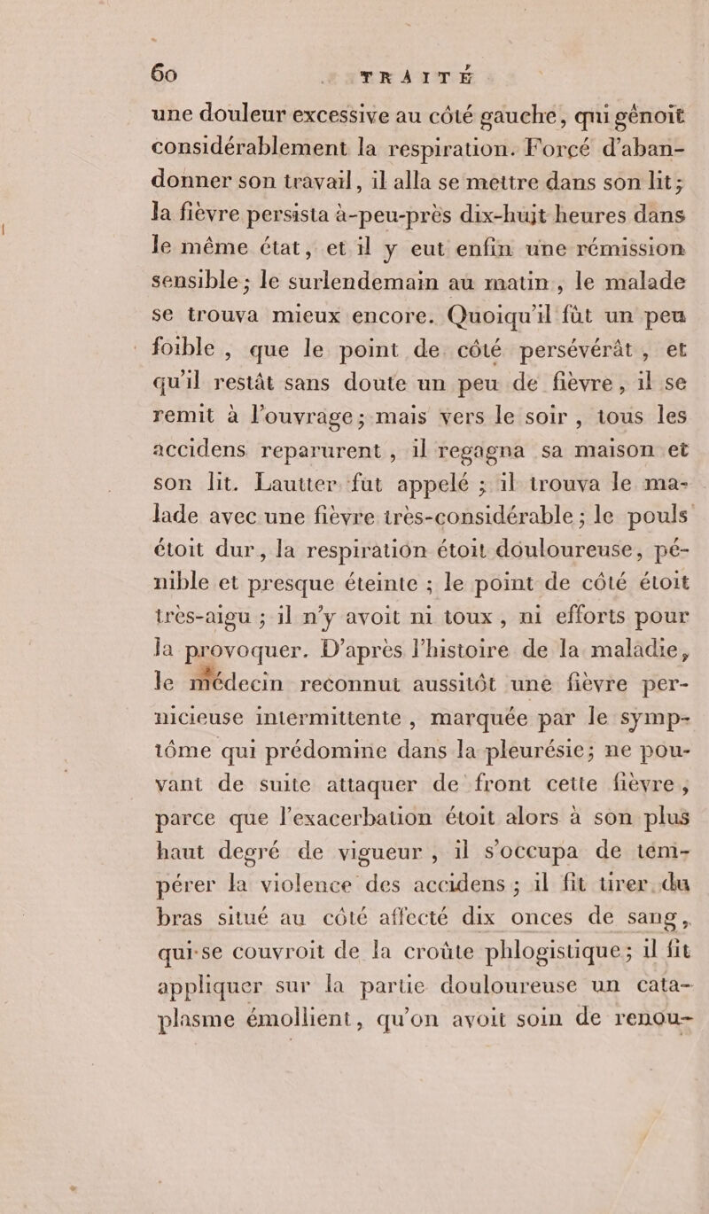 une douleur excessive au côté gauche, qui génoit considérablement la respiration. Forcé d’aban- donner son travail, il alla se mettre dans son lit; la fièvre persista à-peu-près dix-hujt heures dans le même état, et il y eut enfin une rémission sensible ; le surlendemain au matin, le malade se trouva mieux encore. Quoiqu'il füt un peu fotble , que le point de côté persévérât, et qu'il restât sans doute un peu de fièvre, il se remit à l'ouvrage; mais vers le soir , tous les accidens reparurent , il regagna sa maison et son lit. Lautter fut appelé ; il trouva le ma- lade avec une fièvre irès-considérable ; le pouls étoit dur, la respiration étoit douloureuse, pé- nible et presque éteinte ; le point de côté étoit trèes-aigu ; il n’y avoit ni toux, ni efforts pour ja pr Er D’après l’histoire de la maladie, le médecin reconnut aussitôt uné fièvre per- nicieuse intermittente , marquée par le symp- 1ôme qui prédomine dans la pleurésie; ne pou- vant de suite attaquer de front cette fièvre; parce que l’exacerbation étoit alors à son plus haut degré de vigueur , il soccupa de tém- pérer la violence des accidens ; il fit urer.du bras situé au côté affecté dix onces de sang, qui-se couvroit de la croûte phlogistique; 1l fit appliquer sur la partie douloureuse un cata- plasme émollient, qu'on avoit soin de renou-