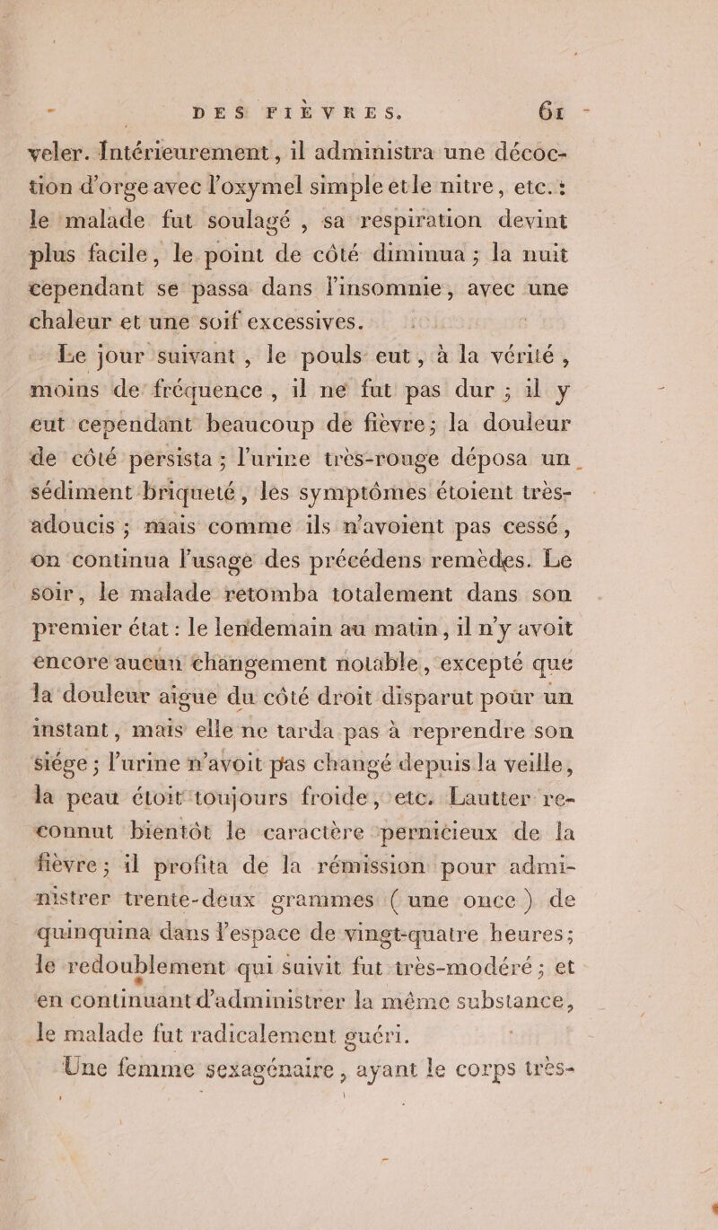 - | DES FIEVRES. | 6x veler. Intérieurement , il administra une décoc- tion d'orge avec l’oxymel simple etle nitre, etc.: le malade fut soulagé , sa respiration devint plus facile, le point de côté dimimua ; la nuit cependant se passa dans linsomnie, avec une chaleur et une soif excessives. Le jour suivant , le pouls eut, à la vérité, moins de: fréquence , il ne fat pas dur ; il y eut cependant beaucoup de fièvre; la douleur de côté persista ; l'urine très-rouge déposa un_ sédiment briqueté, lès symptômes étoient très- adoucis ; mais comme ils n’avoient pas cessé, on continua l'usage des précédens remèdes. Le soir, le malade retomba totalement dans son premier état : Le lendemain au maun, il n'y avoit encore aucun changement notable, excepté que la douleur aigue du côté droit disparut poùür un instant, mais elle ne tarda pas à reprendre son siége ; l'urine n’avoit pas changé depuis la veille, la peau étoit toujours froide , etc. Lautter re- connut bientôt le caractère ‘pernicieux de la fièvre ; il profita de la rémission pour admi- nistrer trenite-deux grammes (une once ) de quinquina dans l’espace de vingt-quatre heures ; le redoublement qui suivit fut irès-modéré ; et en continuant d’administrer la méme substance, le malade fut radicalement guéri. Une femme sexagénaire , ayant le corps très- | LU