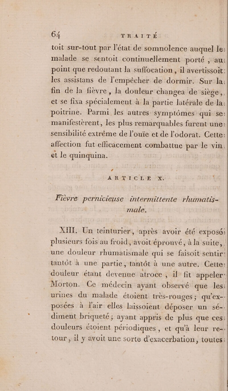 toit sur-tout par l’état de somnolence auquel le: malade se sentoit continuellement porté , au point que redoutant la suffocation , il avertissoit: les assistans de l'empêcher de dormir. Sur la: fin de la fièvre, la douleur changea de ‘siège, et se fixa spécialement à la parue latérale de la: poitrine. Parmi les autres symptômes qui se: manifesterent, les plus remarquables furent une: sensibilité extrême de l’ouïe et de l’'odorat. Cette: affecuon fut efficacement combattue par le vin. et le quinquina. : À RTL CLIE. 2% | Fièvre pernicieuse intermittente rhumatis- male. AIT. Un teinturier, après avoir été exposé; plusieurs fois au froid, avoit éprouvé, à la suite, | une douleur rhumatismale qui se faisoit sentir” tantôt à une partie, tantôt à une autre. Cette: douleur étant devenue atroce , il fit appeler: Morton. Ce médecin ayant observé que les: urines du malade étoient très-rouges ; qu’ex-- posées à l'air elles luissoient déposer un sé-. diment briqueté; ayant appris de plus que ces: douleurs étoient périodiques, et qu'à leur re-. tour , 1l y avoit une sorte d’exacerbation, toutes: