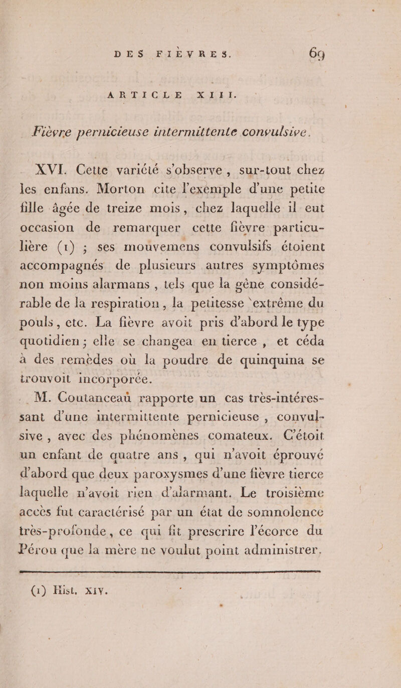 AIR CRE EL I. Fièvre pernicieuse intermittente convulsive. XVI. Cette varicté s’observe , sur-tout chez les enfans. Morton cite l'exemple d'une petite fille âgée de treize mois, chez laquelle 1l eut occasion de remarquer cette fièvre particu- lière (1) ; ses mouvemens convulsifs étoient accompagnés de plusieurs autres symptômes non moins alarmans , tels que la gène considé- rable de la respiration, la petitesse ‘extrême du pouls, etc. La fièvre avoit pris d'abord le type quotidien ; elle se changea en tierce , et céda à des remèdes où la poudre de quinquina se rouvoit incorporée. | . M. Coutanceau rapporte un cas très-intéres- sant d’une intermittente pernicieuse , convul- sive , avec des phénomènes comateux. Cétoit un enfant de quatre ans, qui n'avoit éprouvé d’abord que deux paroxysmes d’une fièvre uüerce laquelle n’avoit rien d’aiarmant. Le troisième accès fut caractérisé par un état de somnolence très-profonde, ce qui fit prescrire l'écorce du Pérou que la mère ne voulut point administrer, (1) Hüist, x1Y.