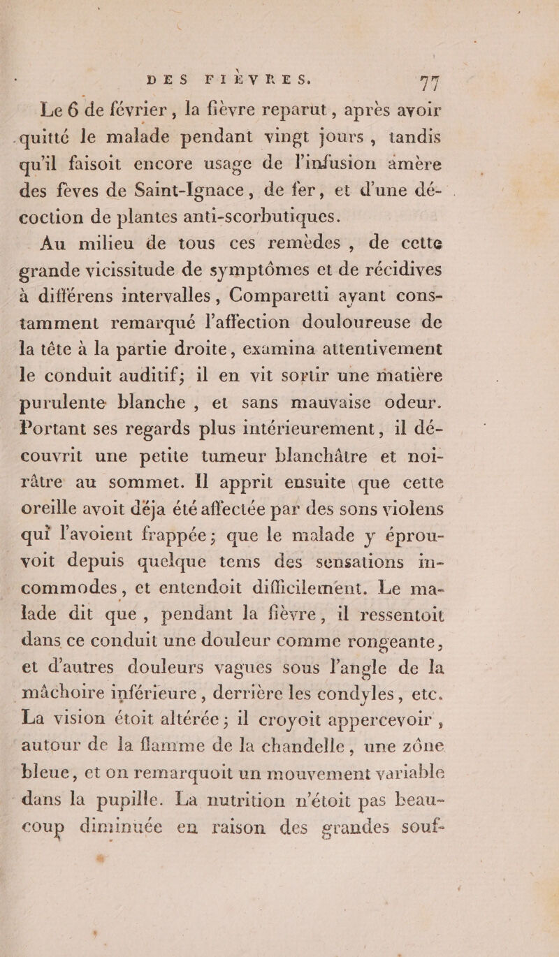 Le 6 de février , la fièvre reparut , après avoir quitté le malade pendant vingt Jours, tandis qu'il faisoit encore usage de l'infusion amère des fèves de Saint-Ignace, de fer, et d’une dé- . coction de plantes anti-scorbutiques. Au milieu de tous ces remèdes , de cette grande vicissitude de symptômes et de récidives à différens intervalles, Comparetti ayant cons- tamment remarqué l’affection douloureuse de la tête à la partie droite, examina attentivement le conduit auditif; 1l en vit sortir une matière purulente blanche , et sans mauvaise odeur. Portant ses regards plus intérieurement, 1l dé- couvrit une petite tumeur blanchâtre et noi- râtre au sommet. Îl apprit ensuite que cette oreille avoit déja été affectée par des sons violens qui l'avoient frappée; que le malade y éprou- voit depuis quelque tems des sensations in- commodes , et entendoit difficilement, Le ma- lade dit que, pendant la fièvre, il ressentoit dans ce conduit une douleur comme rongeante, et d'autres douleurs vagues sous l'angle de la mâchoire inférieure, derrière les condyles, etc. La vision étoit altérée ; il croyoit appercevoir , autour de la flamme de la chandelle, une zône bleue, et on remarquoit un mouvement variable dans la pupille. La nutrition n’étoit pas beau- coup diminuée en raison des grandes souf- #4,